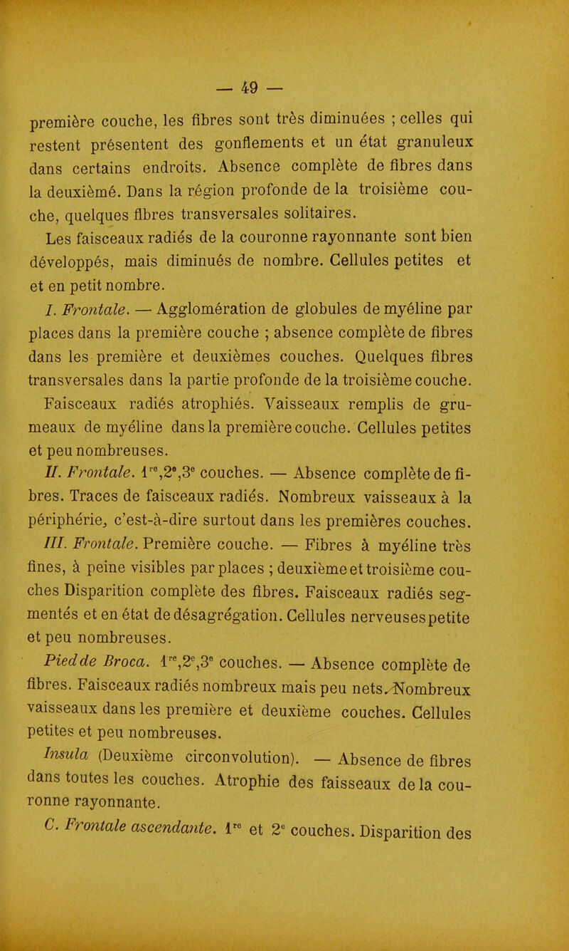 première couche, les fibres sont très diminuées ; celles qui restent présentent des gonflements et un état granuleux dans certains endroits. Absence complète de fibres dans la deuxièmé. Dans la région profonde de la troisième cou- che, quelques fibres transversales solitaires. Les faisceaux radiés de la couronne rayonnante sont bien développés, mais diminués de nombre. Cellules petites et et en petit nombre. 1. Frontale. — Agglomération de globules de myéline par places dans la première couche ; absence complète de fibres dans les première et deuxièmes couches. Quelques fibres transversales dans la partie profonde de la troisième couche. Faisceaux radiés atrophiés. Vaisseaux remplis de gru- meaux de myéline dans la première couche. Cellules petites et peu nombreuses. IL Frontale. lr0,2°,3e couches. — Absence complète de fi- bres. Traces de faisceaux radiés. Nombreux vaisseaux à la périphérie, c’est-à-dire surtout dans les premières couches. III. Frontale. Première couche. — Fibres à myéline très fines, à peine visibles par places ; deuxième et troisième cou- ches Disparition complète des fibres. Faisceaux radiés seg- mentés et en état de désagrégation. Cellules nerveusespetite et peu nombreuses. Pied de Broca. lre,2c,3° couches. — Absence complète de fibres. Faisceaux radiés nombreux mais peu nets. Nombreux vaisseaux dans les première et deuxième couches. Cellules petites et peu nombreuses. Insala (Deuxième circonvolution). — Absence de fibres dans toutes les couches. Atrophie des faisseaux de la cou- ronne rayonnante. C. Frontale ascendante. lr0 et 2e couches. Disparition des