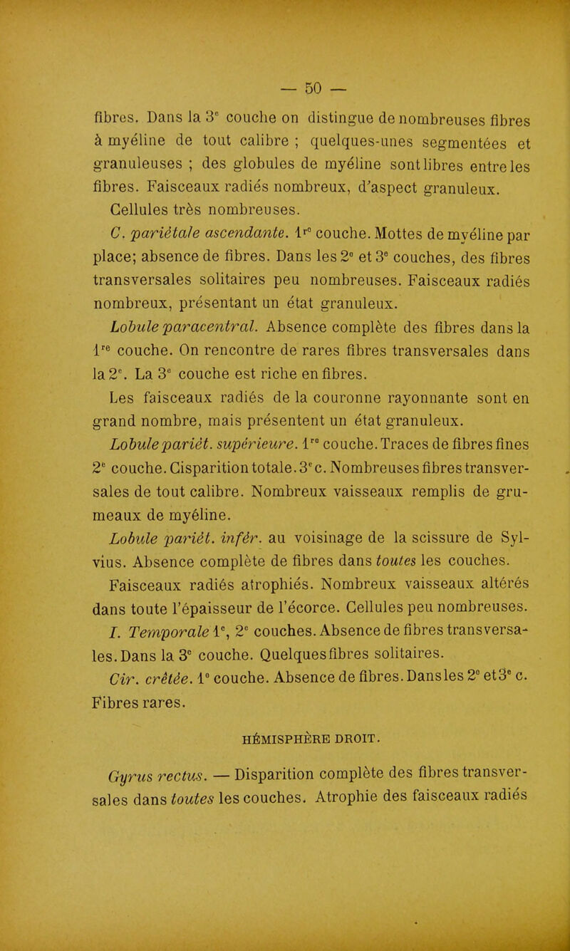 fibres. Dans la 3e couche on distingue de nombreuses fibres à myéline de tout calibre ; quelques-unes segmentées et granuleuses ; des globules de myéline sont libres entre les fibres. Faisceaux radiés nombreux, d’aspect granuleux. Cellules très nombreuses. C. 'pariétale ascendante. lr° couche. Mottes de myéline par place; absence de fibres. Dans les 2° et 3e couches, des fibres transversales solitaires peu nombreuses. Faisceaux radiés nombreux, présentant un état granuleux. Lobule paracentrai. Absence complète des fibres dans la lre couche. On rencontre de rares fibres transversales dans la 2e. La 3e couche est riche en fibres. Les faisceaux radiés de la couronne rayonnante sont en grand nombre, mais présentent un état granuleux. Lobuleparièt. supérieure. lre couche. Traces de fibres fines 2e couche. Cisparition totale. 3cc. Nombreuses fibres transver- sales de tout calibre. Nombreux vaisseaux remplis de gru- meaux de myéline. Lobule parièt. infêr. au voisinage de la scissure de Syl- vius. Absence complète de fibres dans toutes les couches. Faisceaux radiés atrophiés. Nombreux vaisseaux altérés dans toute l’épaisseur de l’écorce. Cellules peu nombreuses. I. Temporale 1e, 2e couches. Absence de fibres transversa- les. Dans la 3e couche. Quelques fibres solitaires. Cir. crêtée. 1° couche. Absence de fibres. Dansles 2° et3° c. Fibres rares. HÉMISPHÈRE DROIT. Gyrus reclus. — Disparition complète des fibres transver- sales dans toutes les couches. Atrophie des faisceaux radiés
