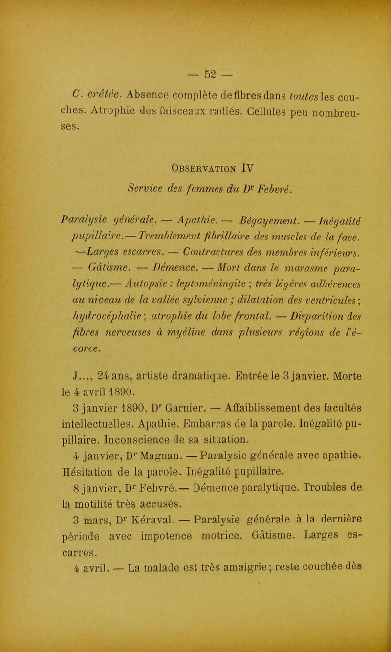 C. crêtée. Absence complète de fibres dans toutes les cou- ches. Atrophie des faisceaux radiés. Cellules peu nombreu- ses. Observation IV Service des femmes du Dv Febvrè. Paralysie générale. — Apathie. — Bégayement. — Inégalité pupillaire.— Tremblement fibrillaire des muscles de la face. —Larges escarres. — Contractures des membres inférieurs. — Gâtisme. — Démence. — Mort dans le marasme para- lytique.— Autopsie : leptoméningite ; très légères adhérences au niveau de la vallée sylvienne ; dilatation des ventricules ; hydrocéphalie ; atrophie du lobe frontal. — Disparition des fibres nerveuses à myéline dans plusieurs régions de l'é- corce. J..., 24 ans, artiste dramatique. Entrée le 3 janvier. Morte le 4 avril 1890. 3 janvier 1890, Dr Garnier. — Affaiblissement des facultés intellectuelles. Apathie. Embarras de la parole. Inégalité pu- pillaire. Inconscience de sa situation. 4 janvier, Dr Magnan. — Paralysie générale avec apathie. Hésitation de la parole. Inégalité pupillaire. 8 janvier, Dr Eebvré.— Démence paralytique. Troubles de la motilité très accusés. 3 mars, Dr Kéraval. — Paralysie générale à la dernière période avec impotence motrice. Gâtisme. Larges es- carres. 4 avril. — La malade est très amaigrie; reste couchée dès