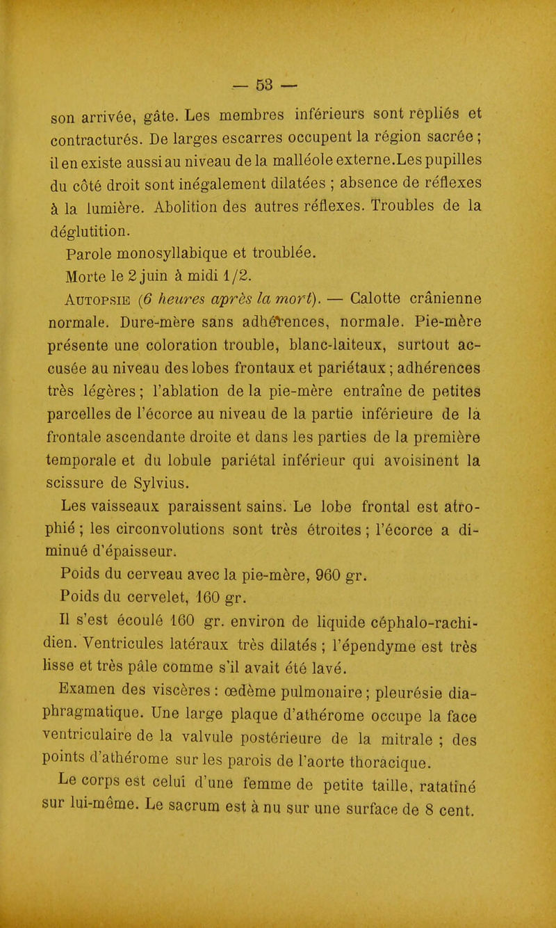 son arrivée, gâte. Les membres inférieurs sont repliés et contracturés. De larges escarres occupent la région sacrée ; il en existe aussi au niveau de la malléole externe.Les pupilles du côté droit sont inégalement dilatées ; absence de réflexes à la lumière. Abolition des autres réflexes. Troubles de la déglutition. Parole monosyllabique et troublée. Morte le 2 juin à midi 1/2. Autopsie (6 heures après la mort). — Calotte crânienne normale. Dure-mère sans adhérences, normale. Pie-mère présente une coloration trouble, blanc-laiteux, surtout ac- cusée au niveau des lobes frontaux et pariétaux ; adhérences très légères ; l’ablation de la pie-mère entraîne de petites parcelles de l’écorce au niveau de la partie inférieure de la frontale ascendante droite et dans les parties de la première temporale et du lobule pariétal inférieur qui avoisinent la scissure de Sylvius. Les vaisseaux paraissent sains. Le lobe frontal est atro- phié ; les circonvolutions sont très étroites ; l’écorce a di- minué d’épaisseur. Poids du cerveau avec la pie-mère, 960 gr. Poids du cervelet, 160 gr. Il s’est écoulé 160 gr. environ de liquide céphalo-rachi- dien. Ventricules latéraux très dilatés ; l’épendyme est très lisse et très pâle comme s’il avait été lavé. Examen des viscères : oedème pulmonaire ; pleurésie dia- phragmatique. Une large plaque d’athérome occupe la face ventriculaire de la valvule postérieure de la mitrale ; des points d athérome sur les parois de l’aorte thoracique. Le corps est celui d’une femme de petite taille, ratatiné sur lui-même. Le sacrum est à nu sur une surface de 8 cent.