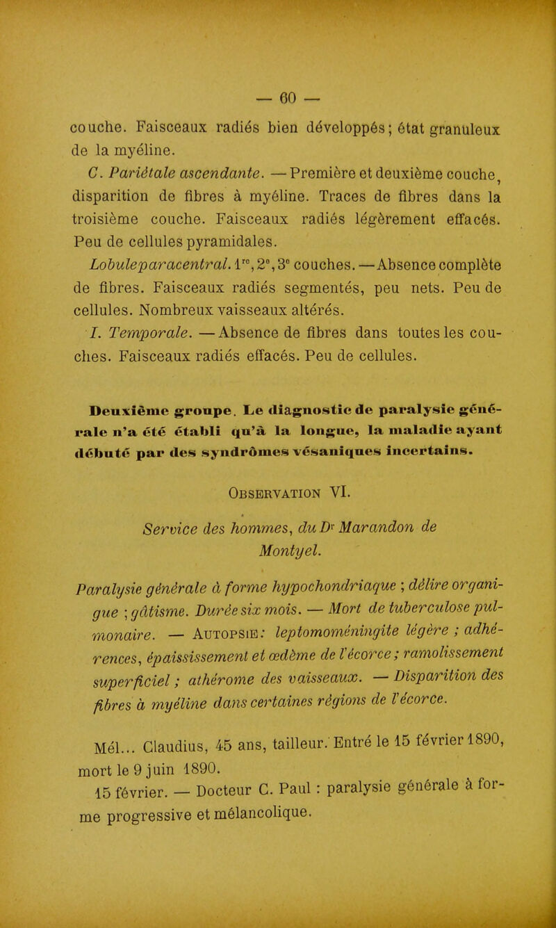 couche. Faisceaux radiés bien développés ; état granuleux de la myéline. C. Pariétale ascendante. — Première et deuxième couche, disparition de fibres à myéline. Traces de fibres dans la troisième couche. Faisceaux radiés légèrement effacés. Peu de cellules pyramidales. Lobuleparacentrai. lro, 2°, 3° couches. —Absence complète de fibres. Faisceaux radiés segmentés, peu nets. Peu de cellules. Nombreux vaisseaux altérés. I. Temporale. —Absence de fibres dans toutes les cou- ches. Faisceaux radiés effacés. Peu de cellules. Deuxième groupe. Le diagnostic de paralysie géné- rale n’a été établi qu’à la longue, la maladie ayant débuté par des syndromes vésaniques incertains. Observation VI. Service des hommes, du D* Marandon de Montyel. Paralysie générale à forme hypochondriaque ; délire organi- que \ gâtisme. Durée six mois. — Mort de tuberculose pul- monaire. — Autopsie.’ leptomomenvngite legere , adhé- rences, épaississement et œdème de l écorce ; ramolissement superficiel ; athérome des vaisseaux. Disparition des fibres à myéline dans certaines régions de Vécorce. Mél... Claudius, 45 ans, tailleur. Entré le 15 février 1890, mort le 9 juin 1890. 15 février. — Docteur C. Paul : paralysie générale à for- me progressive et mélancolique.