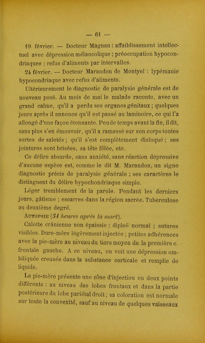 19. février. — Docteur Magnan: affaiblissement intellec- tuel avec dépression mélancolique ; préoccupation hypocon- driaques ; refus d’aliments par intervalles. 24 février. — Docteur Marandon de Montyel : lypémanie hypocondriaque avec refus d’aliments. Ultérieurement le diagnostic de paralysie générale est de nouveau posé. Au mois de mai le malade raconte, avec un grand calme, qu’il a perdu ses organes génitaux ; quelques jours après il annonce qu’il est passé au laminoire, ce qui l’a allongé d’une façon étonnante. Peu de temps avant la fin, il dit, sans plus s’en émouvoir, qu’il a ramassé sur son corps toutes sortes de saletés ; qu’il s’est complètement disloqué ; ses jointures sont brisées, sa tête fêlée, etc. Ce délire absurde, sans anxiété, sans réaction dépressive d’aucune espèce est, comme le dit M. Marandon, un signe diagnostic précis de paralysie générale ; ses caractères le distinguent du délire hypochondriaque simple. Léger tremblement de la parole. Pendant les derniers jours, gâtisme ; escarres dans la région sacrée. Tuberculose au deuxième degré. Autopsie (34 heures apres la mort). Calotte crânienne non épaissie ; diploë normal ; sutures visibles. Dure-mère légèrement injectée ; petites adhérences avec la pie-mère au niveau du tiers moyen de la première c. frontale gauche. A ce niveau, on voit une dépression om- biliquée creusée dans la substance corticale et remplie de liquide. La pie-mère présente une zone d’injection en deux points différents : au niveau des lobes frontaux et dans la partie postérieure du lobe pariétal droit ; sa coloration est normale sur toute la convexité, sauf au niveau de quelques vaisseaux