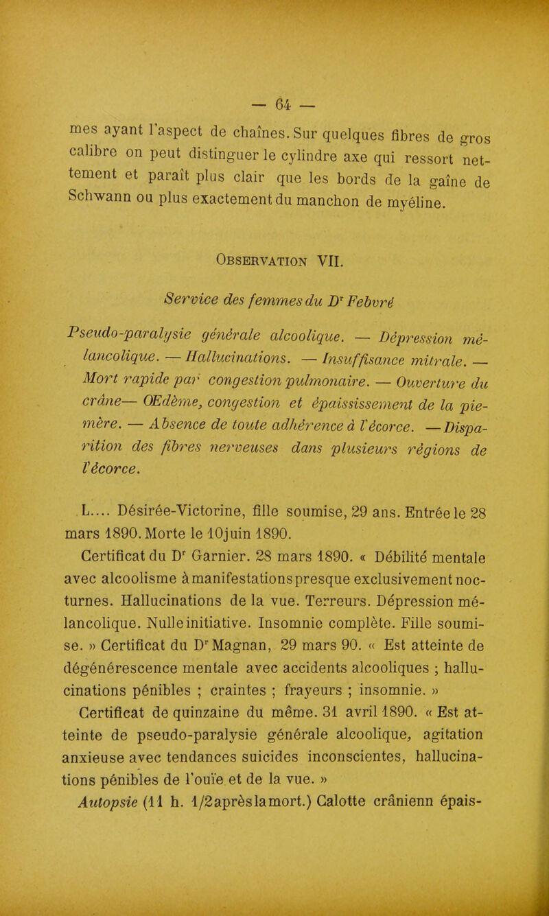 mes ayant 1 aspect de chaînes. Sur quelques fibres de gros calibre on peut distinguer le cylindre axe qui ressort net- tement et parait plus clair que les bords de la gaine de Schwann ou plus exactement du manchon de myéline. Observation VII. Service des femmes du DT Febvré P s eudo-paralysie générale alcoolique. — Dépression mé- lancolique. — Hallucinations. — Insuffisance mitrale. — Mort rapide par congestion pulmonaire. — Ouverture du crâne— Œdème, congestion et épaississement de la pie- mère. — Absence de toute adhérence à l'écorce. —Dispa- rition des fibres nerveuses dans plusieurs régions de l'écorce. L.... Désirée-Victorine, fille soumise, 29 ans. Entrée le 28 mars 1890. Morte le lOjuin 1890. Certificat du Dr Garnier. 28 mars 1890. « Débilité mentale avec alcoolisme à manifestations presque exclusivement noc- turnes. Hallucinations de la vue. Terreurs. Dépression mé- lancolique. Nulle initiative. Insomnie complète. Fille soumi- se. » Certificat du DrMagnan, 29 mars 90. « Est atteinte de dégénérescence mentale avec accidents alcooliques ; hallu- cinations pénibles ; craintes ; frayeurs ; insomnie. » Certificat de quinzaine du même. 31 avril 1890. « Est at- teinte de pseudo-paralysie générale alcoolique, agitation anxieuse avec tendances suicides inconscientes, hallucina- tions pénibles de l'ouïe et de la vue. » Autopsie (H h. l/2aprèslamort.) Calotte crânienn épais-