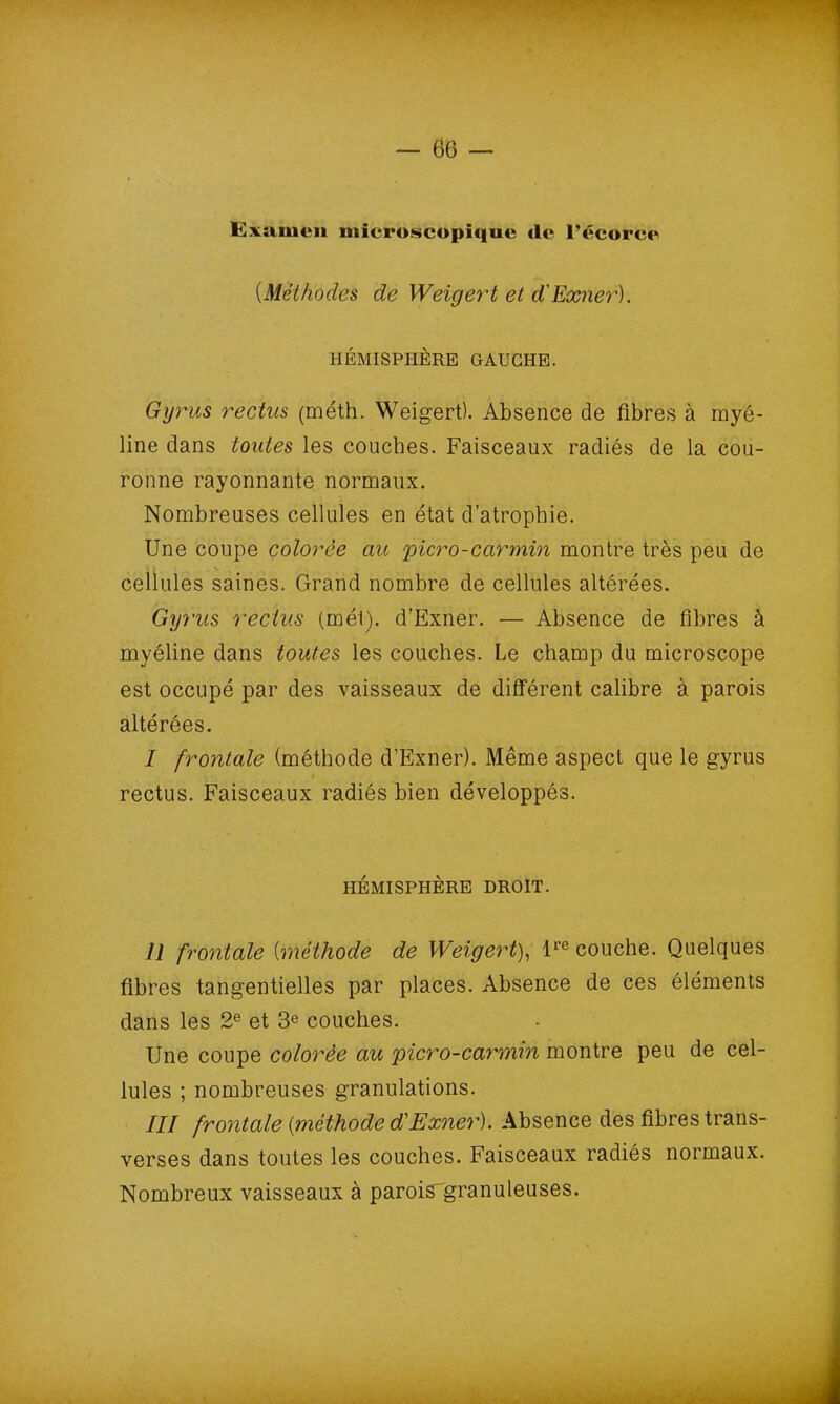 1 — 66 — Examen microscopique de l’écorce (.Méthodes de Weigert et d'Exner). HÉMISPHÈRE GAUCHE. Gyrus reclus (méth. Weigert). Absence de fibres à myé- line clans toutes les couches. Faisceaux radiés de la cou- ronne rayonnante normaux. Nombreuses cellules en état d’atrophie. Une coupe colorée au picro-carmin montre très peu de cellules saines. Grand nombre de cellules altérées. Gyrus reclus (mél). d’Exner. — Absence de fibres à myéline dans toutes les couches. Le champ du microscope est occupé par des vaisseaux de différent calibre à parois altérées. I frontale (méthode d’Exner). Même aspect que le gyrus rectus. Faisceaux radiés bien développés. II frontale (méthode de Weigert), lre couche. Quelques fibres tangentielles par places. Absence de ces éléments dans les 2e et 3e couches. Une coupe colorée au picro-carmin montre peu de cel- lules ; nombreuses granulations. III frontale (méthode d'Exner). Absence des fibres trans- verses dans toutes les couches. Faisceaux radiés normaux. Nombreux vaisseaux à parois'granuleuses. HÉMISPHÈRE DROIT.