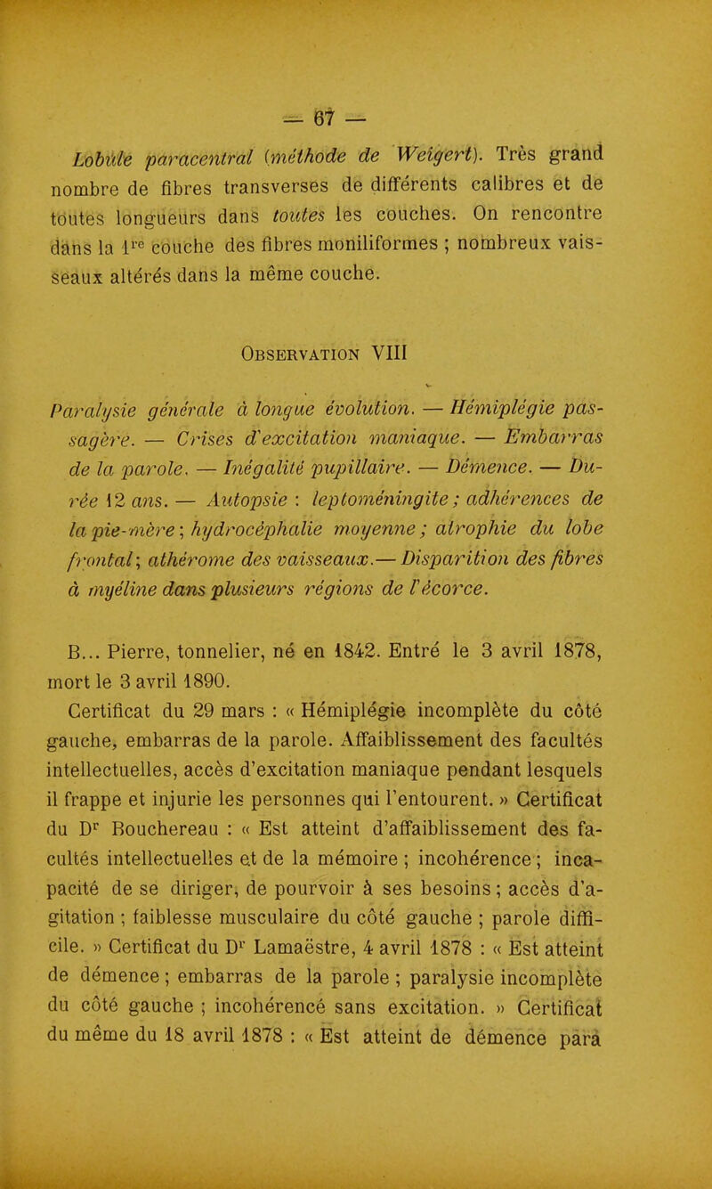Lobüle paracentral (méthode de Weigert). Très grand nombre de fibres transverses de différents calibres et de toutes longueurs dans toutes les couches. On rencontre dans la ire couche des fibres moniliformes ; nombreux vais- seaux altérés dans la même couche. Observation VIII V Paralysie générale à longue évolution. — Hémiplégie pas- sagère. — Crises d'excitation maniaque. — Embarras de la parole. — Inégalité pupillaire. — Démence. — Du- rée 12 ans. — Autopsie : leptoméningite; adhérences de la pie-mère‘.hydrocéphalie moyenne ; atrophie du lobe frontal; athèrome des vaisseaux.— Disparition des fibres à myéline dans plusieurs régions de !écorce. B... Pierre, tonnelier, né en 1842. Entré le 3 avril 1878, mort le 3 avril 1890. Certificat du 29 mars : « Hémiplégie incomplète du côté gauche, embarras de la parole. Affaiblissement des facultés intellectuelles, accès d’excitation maniaque pendant lesquels il frappe et injurie les personnes qui l’entourent. » Certificat du Dr Bouchereau : « Est atteint d’affaiblissement des fa- cultés intellectuelles e.t de la mémoire ; incohérence ; inca- pacité de se diriger, de pourvoir à ses besoins ; accès d’a- gitation ; faiblesse musculaire du côté gauche ; parole diffi- cile. » Certificat du D1' Lamaëstre, 4 avril 1878 : « Est atteint de démence ; embarras de la parole ; paralysie incomplète du côté gauche ; incohérencé sans excitation. » Certificat du même du 18 avril 1878 : « Est atteint de démence para