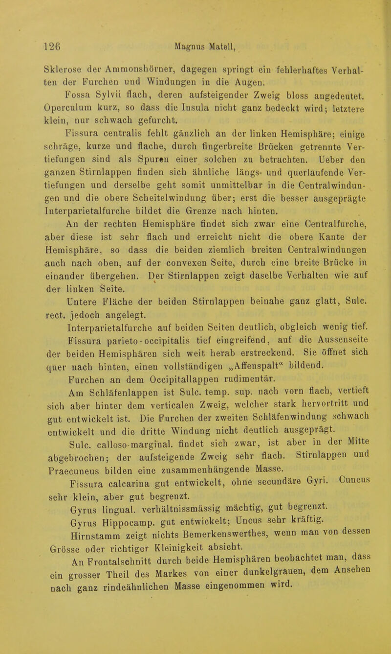 Sklerose der Aramonsliörnev, dagegen springt ein fehlerhaftes Verhal- ten der Furchen und Windungen in die Augen. Fossa Sylvii flach, deren aufsteigender Zweig bloss angedeutet. Operculum kurz, so dass die Insula nicht ganz bedeckt wird; letztere klein, nur schwach gefurcht. Fissura centralis fehlt gänzlich an der linken Hemisphäre; einige schräge, kurze und flache, durch fingerbreite Brücken getrennte Ver- tiefungen sind als Spuren einer solchen zu betrachten, lieber den ganzen Stirnlappen finden sich ähnliche längs- und querlaufende Ver- tiefungen und derselbe geht somit unmittelbar in die Centralwindun- gen und die obere Scheitelwindung über; erst die besser ausgeprägte Interparietalfurche bildet die Grenze nach hinten. An der rechten Hemisphäre findet sich zwar eine Centralfurche, aber diese ist sehr flach und erreicht nicht die obere Kante der Hemisphäre, so dass die beiden ziemlich breiten Centralwindungen auch nach oben, auf der convexen Seite, durch eine breite Brücke in einander übergehen. Der Stirnlappen zeigt daselbe Verhalten wie auf der linken Seite. Untere Fläche der beiden Stirnlappen beinahe ganz glatt, Sulc. rect. jedoch angelegt. Interparietalfurche auf beiden Seiten deutlich, obgleich wenig tief. Fissura parieto-occipitalis tief eingreifend, auf die Aussenseite der beiden Hemisphären sich weit herab erstreckend. Sie öffnet sich quer nach hinten, einen vollständigen „Affenspalt“ bildend. Furchen an dem Occipitallappen rudimentär. Am Schläfenlappen ist Sulc. temp. sup. nach vorn flach, vertieft sich aber hinter dem verticalen Zweig, welcher stark hervortritt und gut entwickelt ist. Die Furchen der zweiten Schläfenwindung schwach entwickelt und die dritte Windung nicht deutlich ausgeprägt. Sulc. calloso-marginal, findet sich zwar, ist aber in der Mitte abgebrochen; der aufsteigende Zweig sehr flach. Stirnlappen und Praecuneus bilden eine zusammenhängende Masse. Fissura calcarina gut entwickelt, ohne secundäre Gyri. Cuneus sehr klein, aber gut begrenzt. Gyrus lingual, verhältnissmässig mächtig, gut begrenzt. Gyrus Hippocamp. gut entwickelt; Uncus sehr kräftig. Hirnstamm zeigt nichts Bemerkenswerthes, wenn man von dessen Grösse oder richtiger Kleinigkeit absieht. An Frontalschnitt durch beide Hemisphären beobachtet man, dass ein grosser Theil des Markes von einer dunkelgrauen, dem Absehen nach ganz rindeähnlichen Masse eingenommen wird.