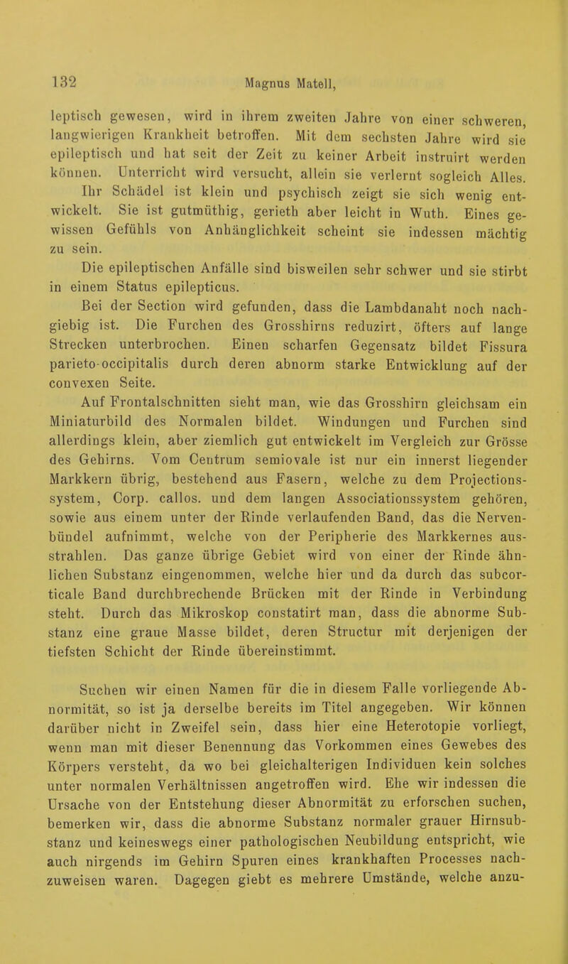 leptisch gewesen, wird in ihrem zweiten Jahre von einer schweren langwierigen Krankheit betroffen. Mit dem sechsten Jahre wird sie epileptisch und hat seit der Zeit zu keiner Arbeit instruirt werden können. Unterricht wird versucht, allein sie verlernt sogleich Alles. Ihr Schädel ist klein und psychisch zeigt sie sich wenig ent- wickelt. Sie ist gutmüthig, gerieth aber leicht in Wuth. Eines ge- wissen Gefühls von Anhänglichkeit scheint sie indessen mächtig zu sein. Die epileptischen Anfälle sind bisweilen sehr schwer und sie stirbt in einem Status epilepticus. Bei der Section wird gefunden, dass die Lambdanaht noch nach- giebig ist. Die Furchen des Grosshirns reduzirt, öfters auf lange Strecken unterbrochen. Einen scharfen Gegensatz bildet Fissura parieto-occipitalis durch deren abnorm starke Entwicklung auf der convexen Seite. Auf Frontalschnitten sieht man, wie das Grosshirn gleichsam ein Miniaturbild des Normalen bildet. Windungen und Furchen sind allerdings klein, aber ziemlich gut entwickelt im Vergleich zur Grösse des Gehirns. Vom Centrum semiovale ist nur ein innerst liegender Markkern übrig, bestehend aus Fasern, welche zu dem Projections- system, Corp. callos. und dem langen Associationssystem gehören, sowie aus einem unter der Rinde verlaufenden Band, das die Nerven- bündel aufnimmt, welche von der Peripherie des Markkernes aus- strahlen. Das ganze übrige Gebiet wird von einer der Rinde ähn- lichen Substanz eingenommen, welche hier und da durch das subcor- ticale Band durchbrechende Brücken mit der Rinde in Verbindung steht. Durch das Mikroskop constatirt man, dass die abnorme Sub- stanz eine graue Masse bildet, deren Structur mit derjenigen der tiefsten Schicht der Rinde übereinstimmt. Suchen wir einen Namen für die in diesem Falle vorliegende Ab- normität, so ist ja derselbe bereits im Titel angegeben. Wir können darüber nicht in Zweifel sein, dass hier eine Heterotopie vorliegt, wenn man mit dieser Benennung das Vorkommen eines Gewebes des Körpers versteht, da wo bei gleichalterigen Individuen kein solches unter normalen Verhältnissen angetroffen wird. Ehe wir indessen die Ursache von der Entstehung dieser Abnormität zu erforschen suchen, bemerken wir, dass die abnorme Substanz normaler grauer Hirnsub- stanz und keineswegs einer pathologischen Neubildung entspricht, wie auch nirgends im Gehirn Spuren eines krankhaften Processes nach- zuweisen waren. Dagegen giebt es mehrere Umstände, welche anzu-