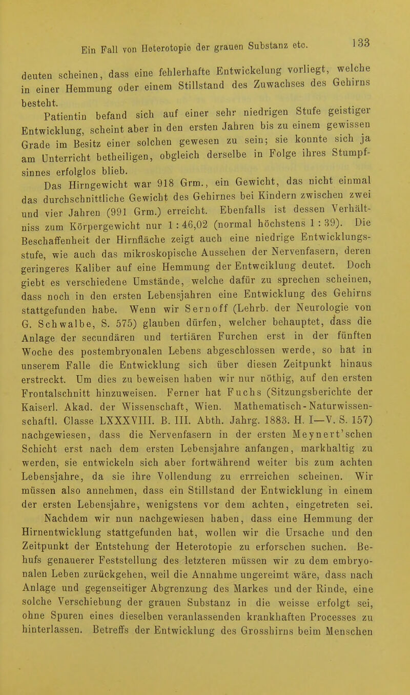 deuten scheineu, dass eine fehlerhafte Entwickelung vorliegt, welche in einer Hemmung oder einem Stillstand des Zuwachses des Gehirns besteht. Patientin befand sich auf einer sehr niedrigen Stufe geistiger Entwicklung, scheint aber in den ersten Jahren bis zu einem gewissen Grade im Besitz einer solchen gewesen zu sein; sie konnte sich ja am Unterricht betheiligen, obgleich derselbe in Folge ihres Stumpf- sinnes erfolglos blieb. Das Hirngewicht war 918 Grm., ein Gewicht, das nicht einmal das durchschnittliche Gewicht des Gehirnes bei Kindern zwischen zwei und vier Jahren (991 Grm.) erreicht. Ebenfalls ist dessen Verhält- niss zum Körpergewicht nur 1: 46,02 (normal höchstens 1 : 39). Die Beschaffenheit der Hirnfläche zeigt auch eine niedrige Entwicklungs- stufe, wie auch das mikroskopische Aussehen der Nervenfasern, deren geringeres Kaliber auf eine Hemmung der Entwciklung deutet. Doch giebt es verschiedene Umstände, welche dafür zu sprechen scheinen, dass noch in den ersten Lebensjahren eine Entwicklung des Gehirns stattgefunden habe. Wenn wir Sernoff (Lehrb. der Neurologie von G. Schwalbe, S. 575) glauben dürfen, welcher behauptet, (iass die Anlage der secundären und tertiären Furchen erst in der fünften Woche des postembryonalen Lebens abgeschlossen werde, so hat in unserem Falle die Entwicklung sich über diesen Zeitpunkt hinaus erstreckt. Um dies zu beweisen haben wir nur nötbig, auf den ersten Frontalschnitt hinzuweisen. Ferner hat Fuchs (Sitzungsberichte der Kaiserl. Akad. der Wissenschaft, Wien. Mathematisch-Naturwissen- schaft!. Classe LXXXVIII. B. III. Abth. Jahrg. 1883. H. I—V. S. 157) nachgewiesen, dass die Nervenfasern in der ersten Meynert’sehen Schicht erst nach dem ersten Lebensjahre anfangen, markhaltig zu werden, sie entwickeln sich aber fortwährend weiter bis zum achten Lebensjahre, da sie ihre Vollendung zu errreichen scheinen. Wir müssen also annehmen, dass ein Stillstand der Entwicklung in einem der ersten Lebensjahre, wenigstens vor dem achten, eingetreten sei. Nachdem wir nun nachgewiesen haben, dass eine Hemmung der Hirnentwicklung stattgefunden hat, wollen wir die Ursache und den Zeitpunkt der Entstehung der Heterotopie zu erforschen suchen. Be- hufs genauerer Feststellung des letzteren müssen wir zu dem embryo- nalen Leben zurückgehen, weil die Annahme ungereimt wäre, dass nach Anlage und gegenseitiger Abgrenzung des Markes und der Rinde, eine solche Verschiebung der grauen Substanz in die weisse erfolgt sei, ohne Spuren eines dieselben veranlassenden krankhaften Processes zu hinterlassen. Betreffs der Entwicklung des Grosshirns beim Menschen