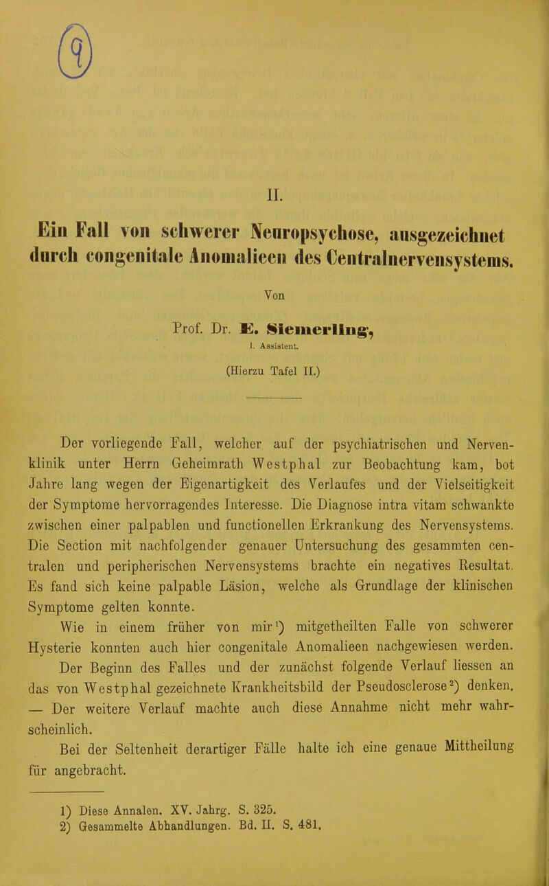 II. Ein Fall von schwerer Nenropsychose, ausgezeichnet durch congenitale i\nonialieen des Centrain er vensysteius. Von Prof. Dr. E. Sieiiiei'Iing’, 1. Assistent. (Hierzu Tafel II.) Der vorliegende Pall, welcher auf der psychiatrischen und Nerven- klinik unter Herrn Geheimrath Westphal zur Beobachtung kam, bot Jahre lang wegen der Eigenartigkeit des Verlaufes und der Vielseitigkeit der Symptome hervorragendes Interesse. Die Diagnose intra vitam schwankte zwischen einer palpablen und functioneilen Erkrankung des Nervensystems. Die Section mit nachfolgender genauer Untersuchung des gesammten cen- tralen und peripherischen Nervensystems brachte ein negatives Resultat. Es fand sich keine palpable Läsion, welche als Grundlage der klinischen Symptome gelten konnte. Wie in einem früher von mir1) mitgetheilten Falle von schwerer Hysterie konnten auch hier congenitale Anomalieen nachgewiesen werden. Der Beginn des Falles und der zunächst folgende Verlauf Messen an das von Westphal gezeichnete Krankheitsbild der Pseudosclerose2) denken. — Der weitere Verlauf machte auch diese Annahme nicht mehr wahr- scheinlich. Bei der Seltenheit derartiger Fälle halte ich eine genaue Mittheilung für angebracht. 1) Diese Annalen. XV. Jahrg. S. 325. 2) Gesammelte Abhandlungen. Bd. II. S. 481.