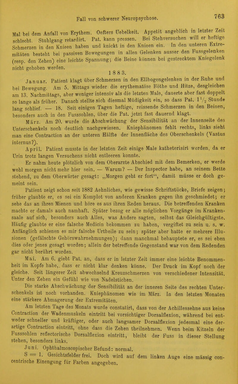 Mal bei dem Anfall von Erythem. Oefters üebelkeit. Appetit angeblich in letzter Zeit schlecht. Stuhlgang retardirt. Pat. kann pressen. Bei Stehversuchen will er heftige Schmerzen in den Knieen habon und knickt in den Knieon ein. In den unteren Extre- mitäten besteht bei passiven Bewegungen in allen Gelenken ausser den Fussgelenken (rosp. don Zehen) eine leichto Spannung; die Beine können bei gestrecktem Kniegelenk nicht gehoben werden. 1 8 8 3. Januar. Patient klagt über Schmerzen in den Ellbogongelenken in der Ruhe und bei Bowegung. Am 5. Mittags wieder die erythematöse Böthe und Hitze, desgleichen am 13. Nachmittags, aber weniger intensiv als die letzten Male, dauerte aber fast doppelt so lange als früher. Danach stellte sich diesmal Müdigkeit ein, so dass Pat. V/2 Stunde lang schlief. 18. Seit einigen Tagen heftige, reissende Schmerzen in den Beinen, besonders auch in den Fusssohlen, über die Pat. jetzt fast dauernd klagt. März. Am 20. wurde die Abschwächung der Sensibilität an der Innenseite des Unterschenkels noch deutlich nachgewiesen. Kniephänomen fehlt rechts, links sieht man eine Contraction an der unteren Hälfte der Innenfläche des Oberschenkels (Vastus internus ?). April. Patient musste in der letzten Zeit einige Male katheterisirt werden, da er Urin trotz langen Versuchens nicht entleeren konnte. Er nahm heute plötzlich von dem Oberarzte Abschied mit dem Bemerken, er werde wohl morgen nicht mehr hier sein. — Warum? — Der Inspector habe, an seinem Bette stehend, zu dem Oberwärter gesagt: „Morgen geht er fort“, damit müsse er doch ge- meint sein. Patient zeigt schon seit 1882 Aehnliches, wie gewisse Schriftstücke, Briefe zeigen; früher glaubte er, es sei ein Komplot von anderen Kranken gegen ihn geschmiedet; er sehe das an ihren Mienen und höre es aus ihren Reden heraus. Die betreffenden Kranken machte er damals auch namhaft. Später bezog er alle möglichen Vorgänge im Kranken- saale auf sich, besonders auch Alles, was Andere sagten, selbst das Gleichgültigste. Häufig glaubte er eine falsche Medicin bekommen zu haben, vergiftet zu sein u. s. w. Anfänglich schienen es mir falsche Urtbeile zu sein; später aber hatte er mehrere Illu- sionen (gefälschte Gehörswahrnehmungen); dann manchmal behauptete er, es sei eben dies oder jenes gesagt worden; allein der betreffende Gegenstand war von dem Redenden gar nicht berührt worden. Mai. Am 6. giebt Pat. an, dass er in letzter Zeit immer eine leichte Benommen- heit im Kopfe habe,, dass er nicht klar denken könne. Der Druck im Kopf noch der gleiche. Seit längerer Zeit abwechselnd Kreuzschmerzen von verschiedener Intensität. Unter den Zehen ein Gefühl wie von Nadelstichen. Die starke Abschwächung der Sensibilität an der inneren Seite des rechten Unter- schenkels ist noch vorhanden. Kniephänomen wie im März. In den letzten Monaten eine stärkere Abmagerung der Extremitäten. Am letzten Tage des Monats wurde constatirt, dass von der Achillessehne aus keine Contraction der Wadenmuskeln eintritt bei vorsichtiger Dorsalflexion, während bei ent- weder schneller und kräftiger, oder auch langsamer Dorsalflexion jedesmal eine der- artige Contraction eintritt, ohne dass die Zehen theilnehmen. Wenn beim Kitzeln der Fusssohlen reflectorische Dorsalflexion eintritt, bleibt der Fuss in dieser Stellung stehen, besonders links. Juni. Ophthalmoscopischer Befund: normal. S = 1. Gesichtsfelder frei. Doch wird auf dem linken Auge eine massig con- centrische Einengung für Farben angegeben.