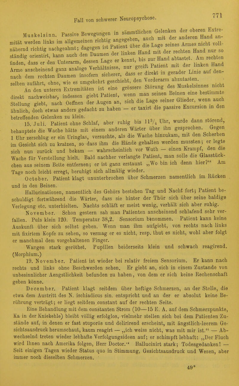 Fall von schwerer Neuropsychose. Muskelsinn. Passive Bewegungen in sämmtlichco Gelonk»n -*« werden links in, allgemeinen richtig^ en, n nähernd richtig nachgeahmt; dagegen ist Patie •. u rr„nci nur so ständig Orient«, kann auch den Daumen der linken Hand m der reohten Hand nur so fmden, dass er den Unterarm, dessen Lage e ^nnt b.s^r Hand abtastet, im äöä, *-«^ a“- selben zTfahrt ohne, wie es umgekehrt geschieht, den Vorderarm abzutasten. An den unteren Extremitäten ist eine grössere Störung des Muskelsinnes nicht direkt nachweisbar, indessen giebt Patient, wenn man sernen Beineu eine bestimmte Stellung giebt, nach Oeffnen der Augen an, sich die Lage seiner Glieder, wenn auch ähnlich: doch etwas anders gedacht zu haben - er taxirt die passive Excurs.on in den betreffenden Gelenken zu klein. „ , , ... , 15. Juli. Patient ohne Schlaf, aber ruhig bis 113/4 uhr^ wurde dann störend, behauptete die Wache hätte mit einem anderen Wärter über ihn gesprochen Gegen 1 Uhr zerschlug er ein Uringlas, versuchte, als die Wache hinzukam, mit den Scherben im Gesicht sich zu kratzen, so dass ihm die Hände gehalten werden mussten; er legte sich nun zurück und bekam — wahrscheinlich vor Wuth — einen Krampf, den die Wache für Verstellung hielt. Bald nachher verlangte Patient, man solle die Glasstück- chen aus seinem Bette entfernen; er ist ganz erstaunt „Wo bin ich denn hier?“ Am Tage noch leicht erregt, beruhigt sich allmälig wieder. October. Patient klagt ununterbrochen über Schmerzen namentlich im Rücken und in den Beinen. Hallucinationen, namentlich des Gehörs bestehen Tag und Nacht fort; Patient be- schuldigt fortwährend die Wärter, dass sie hinter der Ihür sich über seine baldige Verlegung etc. unterhielten. Nachts schläft er meist wenig, verhält sich aber ruhig. November. Schon gestern sah man Patienten anscheinend schlafend sehr ver- fallen. Puls klein 120. Temperatur 38,2. Sensorium benommen. Patient kann keine Auskunft über sich selbst geben. Wenn man ihm aufgiebt, von rechts nach links mit fixirtem Kopfe zu sehen, so vermag er es nicht, resp. thut es nicht, wohl aber folgt er manchmal dem vorgehaltenen Finger. Wangen stark geröthet. Pupillen beiderseits klein und schwach reagirend. (Morphium.) 19. November. Patient ist wieder bei relativ freiem Sensorium. Er kann nach rechts und links ohne Beschwerden sehen. Er giebt an, sich in einem Zustande von unbesinnlicher Aengstlichkeit befunden zu haben, von dem er sich keine Rechenschaft geben könne. December. Patient klagt seitdem über heftige Schmerzen, an der Stelle, die etwa dem Austritt des N. ischiadicus sin. entspricht und an der er absolut keine Be- rührung verträgt; er liegt seitdem constant auf der rechten Seite. Eine Behandlung mit dem constanten Strom (10—15 E. A. auf dem Schmerzpunkte, Ka in der Kniekehle) bleibt völlig erfolglos, vielmehr stellen sich bei dem Patienten Zu- stände auf, in denen er fast stuporös und delirirend erscheint, mit ängstlich-leerem Ge- sichtsausdruck herumschaut, kaum reagirt — „ich weiss nicht, was mit mir ist.“ — Ab- wechselnd treten wieder lebhafte Verfolgungsideen auf; er schimpft lebhaft: „Der Fluch wird Ihnen nach Amerika folgen, Herr Doctor.“ Hallucinirt stark; Todesgedanken! — Seit einigen Tagen wieder Status quo in Stimmung, Gesichtsausdruck und Wesen, aber immer noch dieselben Schmerzen. 49*