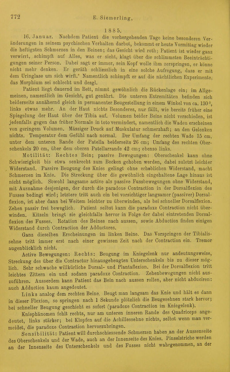 1 8 8 5. 16. Januar. Nachdem Patient die vorhergehenden Tage keine besonderen Ver- änderungen in seinem psychischen Verhalten darbot, bekommt er heute Vormittag wieder die heftigsten Schmerzen in den Beinen; das Gesicht wird roth; Patient ist wieder ganz verwirrt, schimpft auf Alles, was er sieht, klagt über die schlimmsten Beeinträchti- gungen seiner Person. Dabei sagt er immer, sein Kopf wolle ihm zerspringen, er könne nicht mehr denken. Er geräth schliesslich in eine solche Aufregung, dass er mit dem Uringlase um sich wirft/ Namentlich schimpft er auf die nächtlichen Experimente, das Morphium sei schlecht und desgl. Patient liegt dauernd im Bett, nimmt gewöhnlich die Rückenlage ein; im Allge- meinen, namentlich im Gesicht, gut genährt. Die unteren Extremitäten befinden sich beiderseits annähernd gleich in permanenter Beugestellung in einem Winkel von ca. 130°, links etwas mehr. An der Haut nichts Besonderes, nur fällt, wie bereits früher eine Spiegelung der Haut über der Tibia auf. Volumen beider Beine nicht verschieden, ist jedenfalls gegen das früher Normale in toto vermindert, namentlich die Waden erscheinen von geringem Volumen. Mässiger Druck auf Muskulatur schmerzhaft; an den Gelenken nichts. Temperatur dem Gefühl nach normal. Der Umfang der rechten Wade 15 cm, unter dem unteren Rande der Patella beiderseits 26 cm; Umfang des rechten Ober- schenkels 20 cm, über dem oberen Patellarrande 42 cm; ebenso links. Motilität; Rechtes Bein; passive Bewegungen; Oberschenkel kann ohne Schwierigkeit bis etwa senkrecht zum Becken gehoben werden, dabei zuletzt leichter Widerstand. Passive Beugung des Knies gelingt ohne erheblichen Widerstand, macht Schmerzen im Knie. Die Streckung über die gewöhnlich eingehaltene Lage hinaus ist nicht möglich. Sowohl langsame active als passive Fussbewegungen ohne Widerstand, mit Ausnahme desjenigen, der durch die paradoxe Contraction in der Dorsalflexion des Fusses bedingt wird; letztere tritt auch ein bei vorsichtiger langsamer (passiver) Dorsal- flexion, ist aber dann bei Weitem leichter zu überwinden, als bei schneller Dorsalflexion. Zehen passiv frei beweglich. Patient selbst kann die paradoxe Contraction nicht über- winden. Kitzeln bringt sie gleichfalls hervor in Folge der dabei eintretenden Dorsal- flexion des Fusses. Rotation des Beines nach aussen, sowie Abduction finden einigen Widerstand durch Contraction der Adductores. Ganz dieselben Erscheinungen im linken Beine. Das Vorspringen der Tibialis- sehne tritt immer erst nach einer gewissen Zeit nach der Contraction ein. Tremor augenblicklich nicht. Active Bewegungen: Rechts: Beugung im Kniegelenk nur andeutungsweise, Streckung des über die Contractur hinausgebeugten Unterschenkels bis zu dieser mög- lich. Sehr schwache willkürliche Dorsal- und Plantaflexion. Bei der Dorsalflexion tritt leichtes Zittern ein und sodann paradoxe Contraction. Zehenbewegungen nicht aus- zuführen. Ausserdem kann Patient das Bein nach aussen rollen, aber nicht abduciren: auch Adduction kaum angedeutet. Links analog dem rechten Beine. Beugt man langsam das Knie und hält es dann in dieser Flexion, so springen nach 1 Sekunde plötzlich die Beugesehnen stark hervor; bei schneller Beugung geschieht es sofort (paradoxe Contraction im Kniegelenk). Kniephänomen fehlt rechts, nur am unteren inneren Rande des -Quadriceps ange- deutet, links stärker; bei Klopfen auf die Achillessehne nichts, selbst wenn man ver- meidet, die paradoxe Contraction hervorzubringen. Sensibilität: Patient will durchschiessende Schmerzen haben an der Aussenseite des Oberschenkels und der Wade, auch an der Innenseite des Knies. Pinselstriche werden an der Innenseite des Unterschenkels und des Fusses nicht wahrgenommen, an der