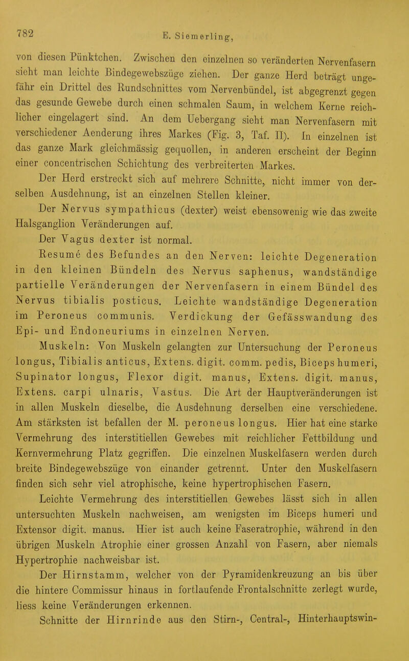 von diesen Pünktchen. Zwischen den einzelnen so veränderten Nervenfasern sieht man leichte Bindegewebszüge ziehen. Der ganze Herd beträgt unge- fähr ein Drittel des Rundschnittes vom Nervenbündel, ist abgegrenzt gegen das gesunde Gewebe durch einen schmalen Saum, in welchem Kerne reich- lichei eingelageit sind. An dem Uebergang sicht man Nervenfasern mit verschiedener Aenderung ihres Markes (Fig. 3, Taf. II). In einzelnen ist das ganze Mark gleichmässig gequollen, in anderen erscheint der Beginn einer concentrischen Schichtung des verbreiterten Markes. Dei Heid erstreckt sich auf mehrere Schnitte, nicht immer von der- selben Ausdehnung, ist an einzelnen Stellen kleiner. Der Neivus sympathicus (dexter) weist ebensowenig wie das zweite Halsganglion Veränderungen auf. Der Vagus dexter ist normal. Res um e des Befundes an den Nerven: leichte Degeneration in den kleinen Bündeln des Nervus saphenus, wandständige partielle Veränderungen der Nervenfasern in einem Bündel des Nervus tibialis posticus. Leichte wand ständige Degeneration im Peroneus communis. Verdickung der Gefässwandung des Epi- und Endoneuriums in einzelnen Nerven. Muskeln: Von Muskeln gelangten zur Untersuchung der Peroneus longus, Tibialis anticus, Extens. digit. comm. pedis, Biceps humeri, Supinator longus, Flexor digit. manus, Extens. digit. manus, Extens. carpi ulnaris, Vastus. Die Art der Hauptveränderungen ist in allen Muskeln dieselbe, die Ausdehnung derselben eine verschiedene. Am stärksten ist befallen der M. peroneus longus. Hier hat eine starke Vermehrung des interstitiellen Gewebes mit reichlicher Fettbildung und Kernvermehrung Platz gegriffen. Die einzelnen Muskelfasern werden durch breite Bindegewebszüge von einander getrennt. Unter den Muskelfasern finden sich sehr viel atrophische, keine hypertrophischen Fasern. Leichte Vermehrung des interstitiellen Gewebes lässt sich in allen untersuchten Muskeln nachweisen, am wenigsten im Biceps humeri und Extensor digit. manus. Hier ist auch keine Faseratrophie, während in den übrigen Muskeln Atrophie einer grossen Anzahl von Fasern, aber niemals Hypertrophie nachweisbar ist. Der Hirnstamm, welcher von der Pyramidenkreuzung an bis über die hintere Commissur hinaus in fortlaufende Frontalschnitte zerlegt wurde, liess keine Veränderungen erkennen. Schnitte der Plirnrinde aus den Stirn-, Central-, Hinterhauptswin-