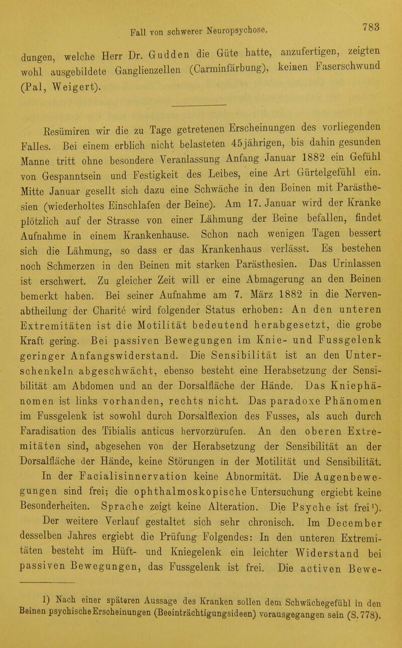 düngen, welche Herr Dr. Gudden die Güte hatte, anzufertigen, zeigten wohl ansgebildete Ganglienzellen (Carminfärbnng), keinen Faserschwund (Pal, Weigert). Resümiren wir die zu Tage getretenen Erscheinungen des vorliegenden Falles. Bei einem erblich nicht belasteten 45jährigen, bis dahin gesunden Manne tritt ohne besondere Veranlassung Anfang Januar 1882 ein Gefühl von Gespanntsein und Festigkeit des Leibes, eine Art Gürtelgefühl ein. Mitte Januar gesellt sich dazu eine Schwäche in den Beinen mit Parästhe- sien (wiederholtes Einschlafen der Beine). Am 17. Januar wird der Kranke plötzlich auf der Strasse von einer Lähmung der Beine befallen, findet Aufnahme in einem Krankenhause. Schon nach wenigen Tagen bessert sich die Lähmung, so dass er das Krankenhaus verlässt. Es bestehen noch Schmerzen in den Beinen mit starken Parästhesien. Das Urinlassen ist erschwert. Zu gleicher Zeit will er eine Abmagerung an den Beinen bemerkt haben. Bei seiner Aufnahme am 7. März 1882 in die Nerven- abtheilung der Charite wird folgender Status erhoben: An den unteren Extremitäten ist die Motilität bedeutend herabgesetzt, die grobe Kraft gering. Bei passiven Bewegungen im Knie- und Fussgelenk geringer Anfangswiderstand. Die Sensibilität ist an den Unter- schenkeln abgeschwächt, ebenso besteht eine Herabsetzung der Sensi- bilität am Abdomen und an der Dorsalfläche der Hände. Das Kniephä- nomen ist links vorhanden, rechts nicht. Das paradoxe Phänomen im Fussgelenk ist sowohl durch Dorsalflexion des Fusses, als auch durch Faradisation des Tibialis anticus hervorzürufen. An den oberen Extre- mitäten sind, abgesehen von der Herabsetzung der Sensibilität an der Dorsalfläche der Hände, keine Störungen in der Motilität und Sensibilität. In der Facialisinnervation keine Abnormität. Die Augenbowe- gungen sind frei; die ophthalmoskopische Untersuchung ergiebt keine Besonderheiten. Sprache zeigt keine Alteration. Die Psyche ist frei1). Der weitere Verlauf gestaltet sich sehr chronisch. Im December desselben Jahres ergiebt die Prüfung Folgendes: In den unteren Extremi- täten besteht im Hüft- und Kniegelenk ein leichter Widerstand bei passiven Bewegungen, das Fussgelenk ist frei. Die activen BeAve- 1) Nach einer späteren Aussage des Kranken sollen dem Schwächegefühl in den Beinen psychische Erscheinungen (Beeinträchtigungsideen) vorausgegangen sein (S.778).