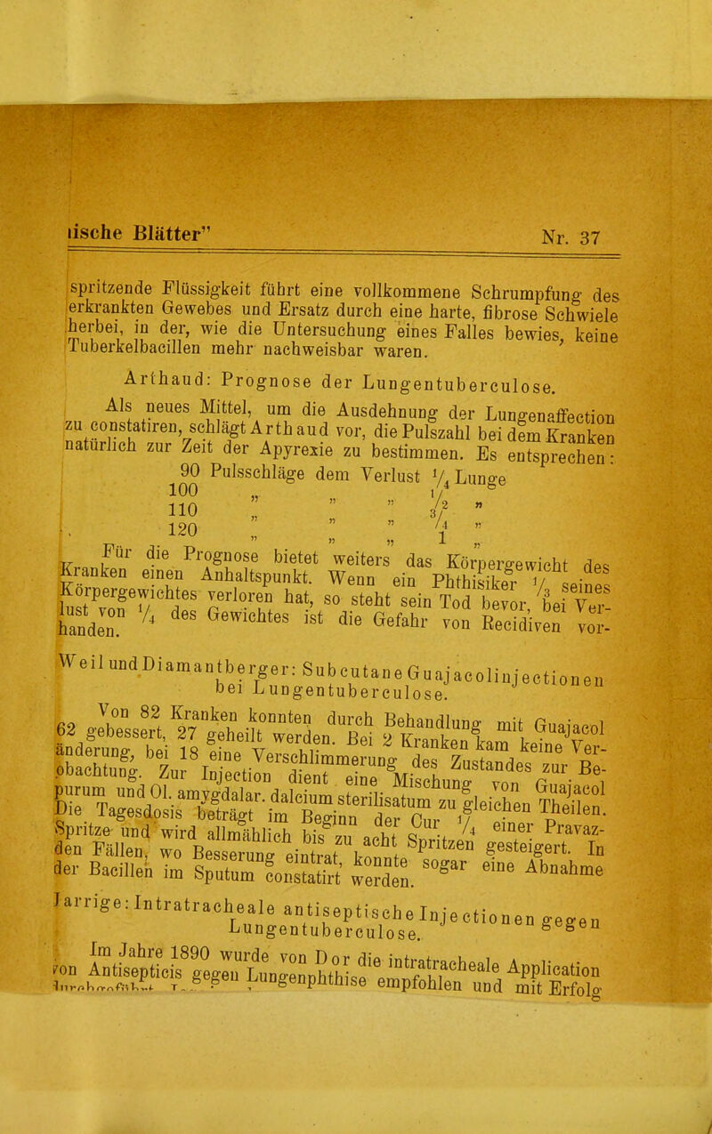 lische Blätter” spritzende Flüssigkeit führt eine vollkommene Schrumpfung des erkrankten Gewebes und Ersatz durch eine harte, fibröse Schwiele .herbei in der, wie die Untersuchung eines Falles bewies, keine luberkelbacillen mehr nachweisbar waren. Arthaud: Prognose der Lungentuberculose. Als neues Mittel, um die Ausdehnung der Lunffenaffpction ;zu,^01I?s|atireu’Jschlägt Arth aud vor, die Pulszahl bei dem Kranken natürlich zur Zeit der Apyrexie zu bestimmen. Es entsprechen: 90 Pulsschläge dem Verlust V, Lunge 100 „ 1/ no ;; ” ” if - !. 120 „ ” ” V ” Für die Prognose bietet weiters das Körpergewicht dp« Kranken einen Anhaltspunkt. Wenn ein Phth ffkTv L- Korpeig-ewichtes verloren hat, so steht sein Tod bevor 'bei Ver iandl“ 4 des Gewiehtes ist die Gefah‘- RecidWen Weil und Diamantberger: SubcutaneGuajacoliujectionen bei Lungentuberculose. 62 8^SerVtrg^eiU terde„dUßei mit, «^jaeol Spritze und wird allmählich hi« „ ul o- ^ emer Pfavaz- den Fällen, ^ BessZns einL \fh Spntzeu «esteigert. In der Bacillen im Sputum fonstatirt werden. S°Sa‘’ ei“e Abnahme farnge: Intratracheale antiseptische Injectionen gegen Lungentuberculose. g gen ron StiSfiD“eal6 AP»n tnrnUeftiVt T. 8.8eu pUDgenpfithi se empfohlen und mit Erfolg