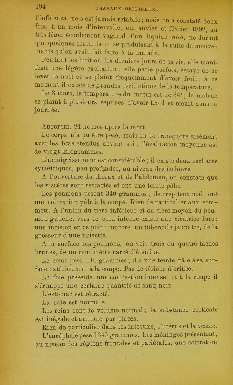 l’influenza, ne s’est jamais rétablie; mais on a constaté deux fois, à un mois d’intervalle, en. janvier et février 1892, un très léger écoulement vaginal d’un liquide rosé, ne durant que quelques instants et se produisant à la suite de mouve- ments qu’on avait fait faire à la malade. Pendant les huit ou dix derniers jours de sa vie, elle mani- feste une légère excitation ; elle parle parfois, essaye de se lever la nuit et se plaint fréquemment d’avoir froid; à ce moment il existe de grandes oscillations de la température. Le 3 mars, la température du matin est de 34*; la malade se plaint à plusieurs reprises d’avoir froid et meurt dans la journée. Autopsie, 24 heures après la mort. Le corps n’a pu être pesé, mais on le transporte aisément avec les bras étendus devant soi ; l’évaluation moyenne est de vingt kilogrammes. L’amaigrissement est considérable; il existe deux eschares symétriques, peu profondes, au niveau des ischions. A l’ouverture du thorax et de l’abdomen, on constate que les viscères sont rétractés et ont une teinte pâle. Les poumons pèsent 340 grammes; ils crépitent mal, ont une coloration pâle à la coupé. Rien de particulier aux som- mets. A l’union du tiers inférieur et du tiers moyen du pou- mon gauche, vers le bord interne existe une cicatrice dure; une incision en ce point montre un tubercule jaunâtre, de la grosseur d’une noisette. A la surface des poumons, on voit trois ou quatre taches brunes, de un centimètre carré d’étendue. Le cœur pèse 110 grammes; il a une teinte pâle à sa sur- face extérieure et à la coupe. Pas de lésions d’orifice. Le foie présente une congestion intense, et à la coupe il s’échappe une certaine quantité de sang noir. L’estomac est rétracté. La rate est normale. Les reins sont de volume normal ; la substance corticale est inégale et amincie par places. Rien de particulier dans les intestins, l’utérus et la vessie. L’encéphale pèse 1310 grammes. Les méninges présentent, au niveau des régions frontales et pariétales, une coloration