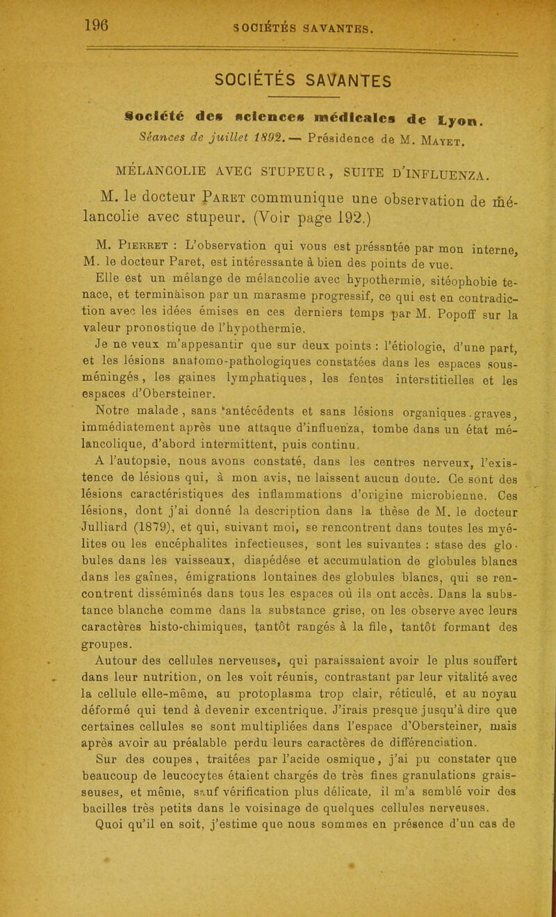 SOCIÉTÉS SAVANTES Société de# nciencc# médicales de Lyon. Séances de juillet 1S9%.— Présidence de M. Mayet. MÉLANCOLIE AVEC STUPEUR, SUITE D'iNFLUENZA. M. le docteur Paret communique une observation de mé- lancolie avec stupeur. (Voir page 192.) M. Pierret : L’observation qui vous est préssntée par mon interne M. le docteur Paret, est intéressante à bien des points de vue. Elle est un mélange de mélancolie avec hypothermie, sitéophobie te- nace, et terminaison par un marasme progressif, ce qui est en contradic- tion avec les idées émises en ces derniers temps par M. Popoff sur la valeur pronostique de l’hypothermie. Je ne veux m’appesantir que sur deux points : l’étiologie, d’une part, et les lésions anatomo-pathologiques constatées dans les espaces sous- méningés, les gaines lymphatiques, les fentes interstitielles et les espaces d’Obersteiner. Notre malade , sans “antécédents et sans lésions organiques . graves, immédiatement après une attaque d’influen'za, tombe dans un état mé- lancolique, d’abord intermittent, puis continu. A l’autopsie, nous avons constaté, dans les centres nerveux, l’exis- tence de lésions qui, à mon avis, ne laissent aucun doute. Ce sont des lésions caractéristiques des inflammations d’origine microbienne. Ces lésions, dont j’ai donné la description dans la thèse de M. le docteur Julliard (1879), et qui, suivant moi, se rencontrent dans toutes les myé- lites ou les encéphalites infectieuses, sont les suivantes : stase des glo • bules dans les vaisseaux, diapédése et accumulation de globules blancs dans les gaines, émigrations lontaines des globules blancs, qui se ren- contrent disséminés dans tous les espaces où ils ont accès. Dans la subs- tance blanche comme dans la substance grise, on les observe avec leurs caractères histo-chimiques, tantôt rangés à la file, tantôt formant des groupes. Autour des cellules nerveuses, qui paraissaient avoir le plus souffert dans leur nutrition, on les voit réunis, contrastant par leur vitalité avec la cellule elle-même, au protoplasma trop clair, réticulé, et au noyau déformé qui tend à devenir excentrique. J’irais presque jusqu’à dire que certaines cellules se sont multipliées dans l’espace d’Obersteiner, mais après avoir au préalable perdu leurs caractères de différenciation. Sur des coupes, traitées par l’acide osmique, j’ai pu constater que beaucoup de leucocytes étaient chargés de très fines granulations grais- seuses, et même, sauf vérification plus délicate, il m’a semblé voir des bacilles très petits dans le voisinage de quelques cellules nerveuses. Quoi qu’il en soit, j’estime que nous sommes en présence d’uu cas de