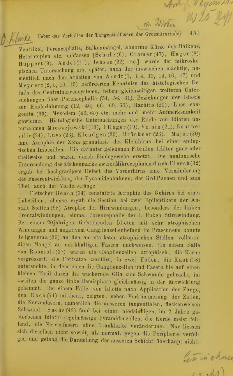 Ventrikel, Porencephalie, Balkenmangel, abnorme Kürze des Balkens, Heterotopien etc. umfassen [Schüle(6), Cramer(47), Hagen (8), Huppert (9), Andel (11), Jensen (22) etc.] wurde der mikrosko- pischen Untersuchung erst später, nach der inzwischen mächtig, na- mentlich nach den Arbeiten von Arndt (1, 3,4, 13, 14, 16, 17) und Meynert(2, 5, 10, 15) geförderten Kenntniss des histologischen De- tails des Centrainervensystems, neben gleichzeitigen weiteren Unter- suchungen über Porencephalie (51, 56, 61), Beziehungen der Idiotie zur Kinderlähmung (12, 46, 66—69, 60), Rachitis (20), Lues con- genita (63), Myxödem (46, 65) etc. mehr und mehr Aufmerksamkeit gewidmet. Histologische Untersuchungen der Rinde von Idioten un- ternahmen Mieczejewski (13), Pfleger (19), Voisin (21), Bourne- ville (24), Luys(23), Kleudgen (25), Brückner (26). Major (30) fand Atrophie der Zona granularis des Kleinhirns bei einer epilep- tischen Imbecillen. Die darunter gelegenen Fibrillen fehlten ganz oder theilweise und waren durch Bindegewebe ersetzt. Die anatomische Untersuchung des Rückenmarks zweier Mikrocephalen durch Flesch(32) ergab bei hochgradigem Defect des Vorderhirns eine Verminderung der Faserentwicklung der Pyramidenbahnen, der Goll'schen und zum Theil auch der Vorderstränge. Fletscher Beach (34) constatirte Atrophie des Gehirns bei einer Imbecillen, ebenso ergab die Section bei zwei Epileptikern der An- stalt Stetten (98) Atrophie der Hirnwindungen, besonders der linken Frontalwindungen, einmal Porencephalie der I. linken Stirnwindung. Bei einem 20jährigen tiefstehenden Idioten mit sehr atrophischen Windungen und negativem Ganglienzellenbefund im Praecuneus konnte Jelgersma (36) an den am stärksten atrophischen Stellen vollstän- digen Mangel an markhaltigen Fasern nachweisen. In einem Falle von Roscioli(37) waren die Ganglienzellen atrophisch, die Kerne vergrössert, die Fortsätze zerstört, in zwei Fällen, die Kast (38) untersuchte, in dem einen die Ganglienzellen und Fasern bis auf einen kleinen Theil durch die wuchernde Glia zum Schwunde gebracht, im zweiten die ganze linke Hemisphäre gleichmässig in der Entwicklung gehemmt. Bei einem Falle von Idiotie nach Application der Zange, den Koch (71) mittheilt, zeigten, neben Verkümmerung der Zellen, die Nervenfasern, namenlich die äusseren tangentialen, flecken weisen Schwund. Sachs (42) fand bei einer blödsinnigen, im 2. Jahre ge- storbenen Idiotin regelmässige Pyramidenzellen, die Kerne meist feh- lend, die Nervenfasern ohne krankhafte Veränderung. Nur Hessen sich dieselben nicht soweit, als normal, gegen die Peripherie verfol- gen und gelang die Darstellung der äusseren Schicht überhaupt nicht. / o „Li)