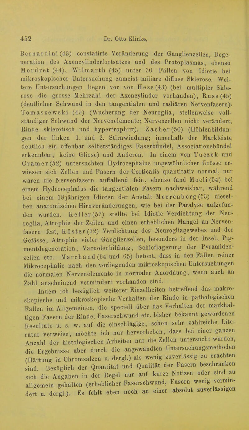 Bernardini (43) constatirte Veränderung der Ganglienzellen, Dege- neration des Axencylinderfortsatzes und des Protoplasmas, ebenso Mordret (44), Wilmarth (45) uuter 30 Fällen von Idiotie bei mikroskopischer Untersuchung zumeist miliare diffuse Sklerose. Wei- tere Untersuchungen liegen vor von Hess (43) (bei multipler Skle- rose die grosse Mehrzahl der Axencylinder vorhanden), Russ(45) (deutlicher Schwund iu den tangentialen und radiären Nervenfasern)? Tomaszewski (49) (Wucherung der Neuroglia, stellenweise voll- ständiger Schwund der Nervenelemente; Nervenzellen nicht verändert, Rinde sklerotisch und hypertrophirt). Zacher (50) (Höhlenbildun- gen der linken 1. und 2. Stirnwindung; innerhalb der Markleiste i deutlich ein offenbar selbstständiges Faserbündel, Associationsbündel erkennbar, keine Gliose) und Anderen. In einem von Tuczek und Cr am er (52) untersuchten Hydrocephalus ungewöhnlicher Grösse er- wiesen sich Zellen und Fasern der Corticalis quantitativ normai, nur waren die Nervenfasern auffallend fein, ebenso fand Moeli(54) bei einem Hydrocephalus die tangentialen Fasern nachweisbar, während bei einem 18jährigen Idioten der Anstalt Meerenb erg (53) diesel- ben anatomischen Hirnveränderungen, wie bei der Paralyse aufgefun- den wurden. Keller (57) stellte bei Idiotie Verdichtung der Neu- roglia, Atrophie der Zellen und einen erheblichen Mangel au Nerven- fasern fest, Köster (72) Verdichtung des Neurogliagewebes und der Gefässe, Atrophie vieler Ganglienzellen, besonders in der Insel, Pig- mentdegeneration, Vacuolenbildung, Schieflagerung der Pyramiden- zellen etc. Marchand (64 und 65) betont, dass in den Fällen reiner Mikrocephalie nach den vorliegenden mikroskopischen Untersuchungen die normalen Nervenelemente in normaler Anordnung, wenn auch an Zahl anscheinend vermindert vorhanden sind. Indem ich bezüglich weiterer Einzelheiten betreffend das makro- skopische und mikroskopische Verhalten der Rinde iu pathologischen Fällen im Allgemeinen, die speciell über das Verhalten der maßhal- tigen Fasern der Rinde, Faserschwund etc. bisher bekannt gewordenen Resultate u. s. w. auf die einschlägige, schon sehr zahlreiche Lite- ratur verweise, möchte ich nur hervorheben, dass bei einer ganzen Anzahl der histologischen Arbeiten nur die Zellen untersucht wurden, die Ergebnisse aber durch die angewandten Untersuchungsmethoden (Härtung in Chromsalzen u. dergl.) als wenig zuverlässig zu erachten sind. Bezüglich der Quantität und Qualität der Fasern beschränken sich die Angaben in der Regel nur auf kurze Notizen oder sind zu allgemein gehalten (erheblicher Faserschwund, Fasern wen.g vermin- dert u dergl). Es fehlt eben noch an einer absolut zuverlässigen