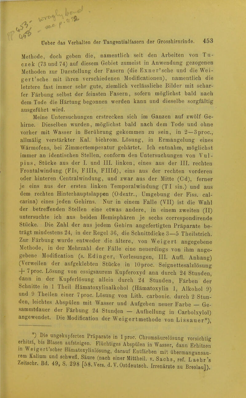 Methode, doch geben die, namentlich seit den Arbeiten von Tu- czek (73 und 74) auf diesem Gebiet zumeist in Anwendung gezogenen Methoden zur Darstellung der Fasern (die Exner'sche und dieWei- gert'sche mit ihren verschiedenen Modificationen), namentlich die letztere fast immer sehr gute, ziemlich verlässliche Bilder mit schar- fer Färbung selbst der feinsten Fasern, sofern möglichst bald nach dem Tode die Härtung begonnen werden kann und dieselbe sorgfältig ausgeführt wird. Meine Untersuchungen erstrecken sich im Ganzen auf zwölf Ge- hirne. Dieselben wurden, möglichst bald nach dem Tode und ohne vorher mit Wasser in Berührung gekommen zu sein, in 2—3proc, allmälig verstärkter Kai. bichrom. Lösung, in Ermangelung eines Wärmofens, bei Zimmertemperatur gehärtet. Ich entnahm, möglichst immer an identischen Stellen, conform den Untersuchungen von Vul- pius, Stücke aus der I. und III. linken, eines aus der III. rechten Frontalwindung (FIs, FIIIs, FHId), eins aus der rechten vorderen oder hinteren Centralwindung, und zwar aus der Mitte (Cd), ferner je eins aus der ersten linken Temporalwindung (TI sin.) und aus dem rechten Hinterhauptslappen (Odextr., Umgebung der Fiss. cal- carina) eines jeden Gehirns. Nur in einem Falle (VII) ist die Wahl der betreffenden Stellen eine etwas andere, in einem zweiten (II) untersuchte ich aus beiden Hemisphären je sechs correspondirende Stücke. Die Zahl der aus jedem Gehirn angefertigten Präparate be- trägt mindestens 24, in der Regel 36, die Schnittdicke 3—5 Theilstrich. Zur Färbung wurde entweder die ältere, von Weigert angegebene Methode, in der Mehrzahl der Fälle eine neuerdings von ihm ange- gebene Modifikation (s. Edinger, Vorlesungen, III. Aufl. Anhang) (Verweilen der aufgeklebten Stücke in lOproc. Seignettesalzlösung -f-7 proc. Lösung von essigsaurem Kupferoxyd ana durch 24 Stunden, dann in der Kupferlösung allein durch 24 Stunden, Färben der Schnitte in 1 Theil Hämatoxylinalkohol (Hämatoxylin 1, Alkohol 9) und 9 Theilen einer 7proc. Lösung von Lith. carbonic. durch 2 Stun- den, leichtes Abspülen mit Wasser und Aufgeben neuer Farbe — Ge- sammtdauer der Färbung 24 Stunden - Aufhellung in Carbolxylol) angewendet. Die Modifikation der Weigertmethode von Lissauer*), *) Die ungekupferten Präparate in 1 proc. Chromsäurelösung vorsichtig erhitzt, bis Blasen aufsteigen. Flüchtiges Abspülen in Wasser, dann Erhitzen in Weigert scher Hämatoxylinlösung, darauf Entfärben mit übermangansau- rem Kalium und schwefl. Säure (nach einer Mittheil. v. Sachs, ref Laehr's Zeitschr. Bd. 49, S. 298 [58. Vers. d. V. Ostdeutsch. Irrenärzte zu Breslau])