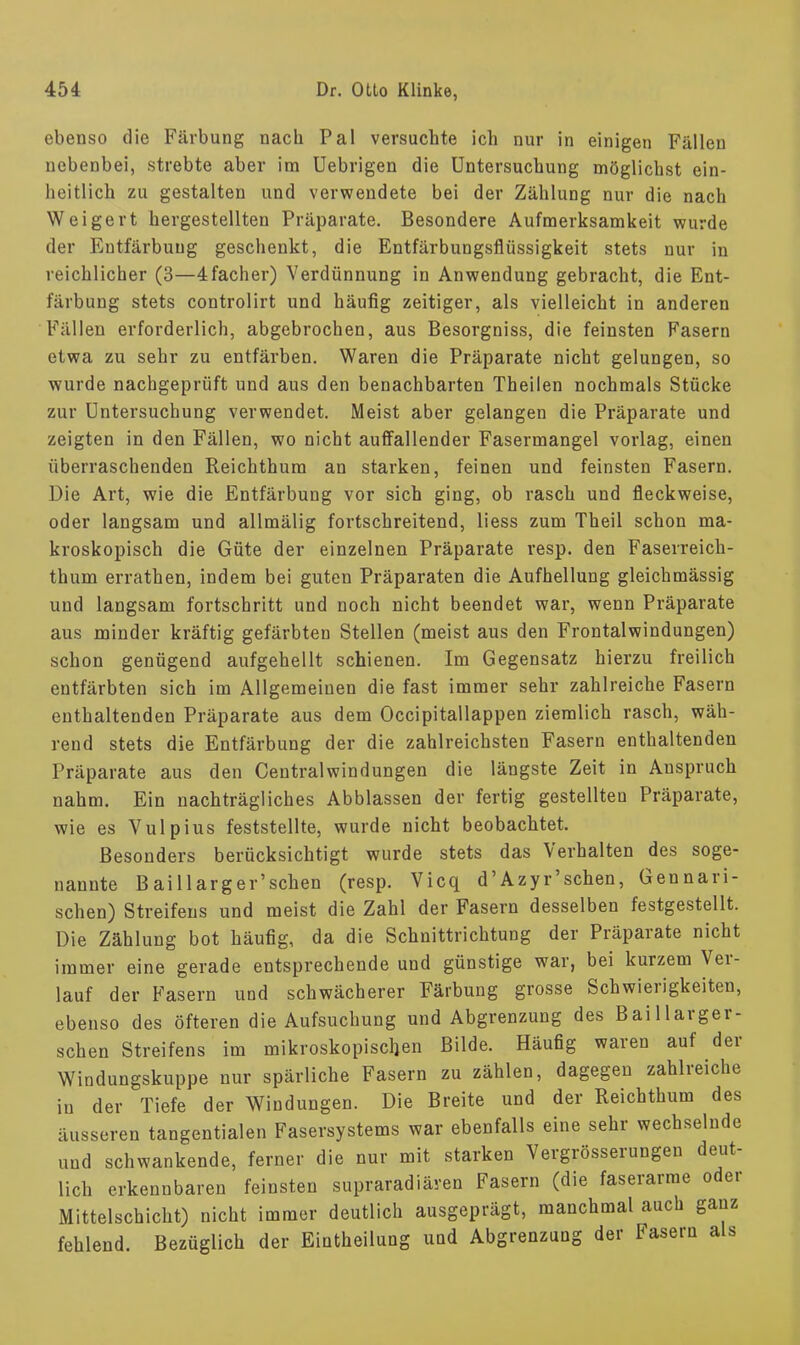 ebenso die Färbung nach Pal versuchte ich nur in einigen Fällen nebenbei, strebte aber im Uebrigen die Untersuchung möglichst ein- heitlich zu gestalten und verwendete bei der Zählung nur die nach Weigert hergestellten Präparate. Besondere Aufmerksamkeit wurde der Entfärbung geschenkt, die Entfärbungsflüssigkeit stets nur in reichlicher (3—4 fach er) Verdünnung in Anwendung gebracht, die Ent- färbung stets controlirt und häufig zeitiger, als vielleicht in anderen Fällen erforderlich, abgebrochen, aus Besorgniss, die feinsten Fasern etwa zu sehr zu entfärben. Waren die Präparate nicht gelungen, so wurde nachgeprüft und aus den benachbarten Theilen nochmals Stücke zur Untersuchung verwendet. Meist aber gelangen die Präparate und zeigten in den Fällen, wo nicht auffallender Fasermangel vorlag, einen überraschenden Reichthum an starken, feinen und feinsten Fasern. Die Art, wie die Entfärbung vor sich ging, ob rasch und fieckweise, oder langsam und allmälig fortschreitend, liess zum Theil schon ma- kroskopisch die Güte der einzelnen Präparate resp. den Faseireich- thum errathen, indem bei guten Präparaten die Aufhellung gleichmässig und langsam fortschritt und noch nicht beendet war, wenn Präparate aus minder kräftig gefärbten Stellen (meist aus den Frontalwindungen) schon genügend aufgehellt schienen. Im Gegensatz hierzu freilich entfärbten sich im Allgemeinen die fast immer sehr zahlreiche Fasern enthaltenden Präparate aus dem Occipitallappen ziemlich rasch, wäh- rend stets die Entfärbung der die zahlreichsten Fasern enthaltenden Präparate aus den Centraiwindungen die längste Zeit in Anspruch nahm. Ein nachträgliches Abblassen der fertig gestellten Präparate, wie es Vulpius feststellte, wurde nicht beobachtet. Besonders berücksichtigt wurde stets das Verhalten des soge- nannte Baillarger'schen (resp. Vicq d'Azyr'schen, Gennari- schen) Streifens und meist die Zahl der Fasern desselben festgestellt. Die Zählung bot häufig, da die Schnittrichtung der Präparate nicht immer eine gerade entsprechende und günstige war, bei kurzem Ver- lauf der Fasern und schwächerer Färbung grosse Schwierigkeiten, ebenso des öfteren die Aufsuchung und Abgrenzung des Baillarger- schen Streifens im mikroskopischen Bilde. Häufig waren auf der Windungskuppe nur spärliche Fasern zu zählen, dagegen zahlreiche in der Tiefe der Windungen. Die Breite und der Reichthum des äusseren tangentialen Fasersystems war ebenfalls eine sehr wechselnde und schwankende, ferner die nur mit starken Vergrösserungen deut- lich erkennbaren feinsten supraradiären Fasern (die faserarme oder Mittelschicht) nicht immer deutlich ausgeprägt, manchmal auch ganz fehlend. Bezüglich der Einteilung und Abgrenzung der Fasern als