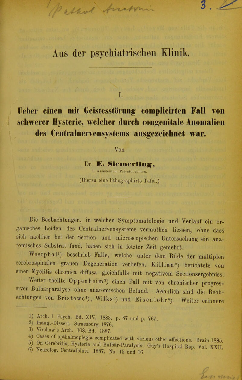 3. Aus der psychiatrischen Klinik. i. Ueber einen mit Geistesstörung complicirten Fall von schwerer Hysterie, welcher durch congenitale Anomalien des Centralnervensystems ausgezeichnet war. Von Dr. K. Slemcrling', I. Assistenten, Prlvatdocenton. (Hierzu oine lithographirte Tafel.) Die Beobachtungen, in welchen Symptomatologie und Verlauf ein or- ganisches Leiden des Centrainervensystems vermuthen Messen, ohne dass sich nachher bei der Section und microscopischen Untersuchung ein ana- tomisches Substrat fand, haben sich in letzter Zeit gemehrt. WestphaH) beschrieb Fälle, welche unter dem Bilde der multiplen ccrebrospinalen grauen Degeneration verliefen, Killian2) berichtete von einer Myelitis chronica diffusa gleichfalls mit negativem Sectionsergebniss. Weiter theilte Oppenheims) einen Fall mit von chronischer progres- siver ßulbärparalyse ohne anatomischen Befund. Aehnlich sind die Beob- achtungen von Bristowe4), Wilks*) und Eisenlohr«). Weiter erinnere 1) Arch. f Psych. Bd. XIV. 1883. p. 87 und p. 767. 2) Inaug.-Dissert. Strassburg 1876. 3) Virchow's Arch. 108. Bd. 1887. 4) Gases of opthalmoplegia complicated with various other affections. Brain 1885. 5 On Cerebntas, Hysteria and Bulbär-Paralysis. Guy's Hospital Rep. Vol. XXII 6) Neurolog. Centraiblatt. 1887. No. 15 und 16