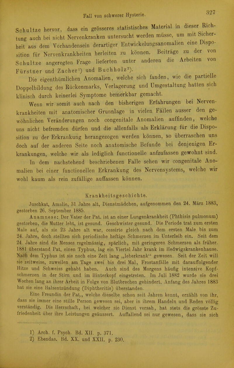 Q07 Fall von schwerer Hysterie. Schultze hervor, dass ein grösseres statistisches Material in dieser Rich- tung auch bei nicht Nervenkranken untersucht werden müsse, um mit Sicher- heit aus dem Vorhandensein derartiger Entwickelungsanomalien eine Dispo- sition für Nervenkrankheiten herleiten zu können. Beiträge zu der von Schultze angeregten Frage lieferten unter anderen die Arbeiten von Fürstner und Zacher1) und Buchholz2). Die eigentümlichen Anomalien, welche sich fanden, wie die partielle Doppelbildung des Rückenmarks, Verlagerung und Umgestaltung hatten sich klinisch durch keinerlei Symptome bemerkbar gemacht. Wenn wir somit auch nach den bisherigen Erfahrungen bei Nerven- krankheiten mit anatomischer Grunnlage in vielen Fällen ausser den ge- wöhnlichen Veränderungen noch congenitale Anomalien auffinden, welche uns nicht befremden dürfen und die allenfalls als Erklärung für die Dispo- sition zu der Erkrankung herangezogen werden können, so überraschen uns doch auf der anderen Seite noch anatomische Befunde bei denjenigen Er- krankungen, welche wir als lediglich functionelle aufzufassen gewohnt sind. In dem nachstehend beschriebenen Falle sehen wir congenitale Ano- malien bei einer functionellen Erkrankung des Nervensystems, welche wir wohl kaum als rein zufällige auffassen können. Krankheitsgeschichte. Juschkat, Amalie, 31 Jahre alt, Dienstmädchen, aufgenommen den 24. März 1883, gestorben 26. September 1885. Anamnese: Der Vater der Pat. ist an einer Lungenkrankheit (Phthisis pulmonum) gestorben, die Mutter lebt, ist gesund. Geschwister gesund. Die Periode trat zum ersten Male auf, als sie 23 Jahre alt war, cessirte gleich nach dem ersten Male bis zum 24. Jahre, doch stellten sich periodische heftige Schmerzen im Unterleib ein. Seit dem 24. Jahre sind die Menses regelmässig, spärlich, mit geringeren Schmerzen als früher. 1881 überstand Pat. einen Typhus, lag ein Viertel Jahr krank im Hedwigskrankenhause. Nach dem Typhus ist sie noch eine Zeit lang „leberkrank gewesen. Seit der Zeit will sie zeitweise, zuweilen am Tage zwei bis drei Mal, Frostanfälle mit darauffolgender Hitze und Schweiss gehabt haben. Auch sind des Morgens häufig intensive Kopf- schmerzen in der Stirn und im Hinterkopf eingetreten. Im Juli 1882 wurde sie drei Wochen lang an ihrer Arbeit in Folge von Blutbrechen gehindert. Anfang des Jahres 1883 hat sie eine Halsentzündung (Diphtheritis) überstanden. Eine Freundin der Pat., welche dieselbe schon seit Jahren kennt, erzählt von ihr, dass sie immer eine stille Person gewesen sei, aber in ihrem Handeln und Reden völlig verständig. Die Herrschaft, bei welcher sie Dienst versah, hat stets die grösste Zu- friedenheit über ihre Leistungen geäussert. Auffallend sei nur gewesen, dass sie sich 1) Arch. f. Psych. Bd. XII. p. 371. 2) Ebendas. Bd. XX. und XXII. p. 230.