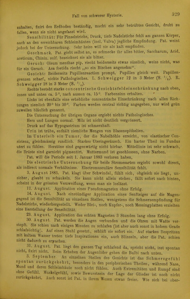 zuhalten, fixirt den Erdboden beständig, macht ein sehr betrübtes Gesicht, droht zu fallen, wenn sie nicht angefasst wird. Sensibilität: Für Pinselstriche, Druck, tiefe Nadelstiche fehlt am ganzen Körper, auch an den erreichbaren Schleimhäuten (incl. Vulva) jegliche Empfindung. Pat. weint jedoch bei der Untersuchung. Sehr heiss will sie als kalt empfinden. Geschmack. Pat. giebt selbst an, es schmecke ihr alles bitter, Saocharum, Acid. aceticum, Chinin, sulf. bezeichnet sie als bitter. Geruch: Oleum menthae pip. riecht beiderseits etwas süsslich, weiss nicht, was für ein Geruch. Äsa foetida riecht „so ein Bischen angenehm. Gesicht: Beiderseits Pupillenreaction prompt. Pupillen gleich weit. Papillen- grenzen scharf, nichts Pathologisches. L. Schweigger 12 in 3 Meter (S. 1/6). R. Schweigger 18 in 3 Meter (S. V4). Rechts besteht starke concentrische Gesichtsfeldeinschränkung nach oben, innen und unten ca. 5°, nach aussen ca. 15°. Farbensinn erhalten. Links ist ebenfalls eine erhebliche concentrische Einschränkung nach allen Rich- tungen ziemlich 20° bis 30°. Farben werden central richtig angegeben, nur wird grün zuweilen bläulich genannt. Die Untersuchung der übrigen Organe ergiebt nichts Pathologisches. Herz und Lungen normal. Milz ist nicht deutlich vergrössert. Druck auf das Hypogastrium ist schmerzhaft. Urin ist trübe, enthält ziemliche Mengen von Blasenepithelien. Im Unterleib ein Tumor, der die Nabelhöhle erreicht, von elastischer Con- sistenz, gleichmässig rundlich. Starkes Uteringeräusch. Ein harter Theil im Fundus uteri zu fühlen. Herztöne sind gegenwärtig nicht hörbar. Mittellinie ist sehr schwach, die Brüste sind garnicht pigmentirt. Muttermund ist geschlossen, ohne Narben. Pat. will die Periode seit 1. Januar 1883 verloren haben. Die electrische Untersuchung für beide Stromesarten ergiebt sowohl direct, als indirect normale Verhältnisse. Electromusculäre Sensibilität fehlt. 3. August 1883. Pat. klagt über Schwindel, fühlt sich, obgleich sie liegt, un- sicher, glaubt zu schaukeln. Sie kann nicht allein stehen, fällt sofort nach hinten, scheint in der grössten Verzweiflung, wenn man sie loslässt. 11. August. Application eines Pseudomagneten ohne Erfolg. 14. August. Nach einstündiger Application eines Senfteiges auf die Magen- gegend ist die Sensibilität an einzelnen Stellen, wenigstens die Schmerzempfindung für Nadelstiche, wiederhergestellt. Weder Blei-, noch Kupfer-, noch Messingplatten erzielten eine Herstellung der Sensibilität. 23. August. Application des echten Magneten 3 Stunden lang ohne Erfolg. 30. August. Pat. werden die Augen verbunden und die Ohren mit Watte ver- stopft. Sie schien nach einigen Minuten zu schlafen (ist aber auch sonst in hohem Grade schlafsüchtig). Auf einen Stuhl gesetzt, schläft sie sofort ein. Auf starkes Bespritzen mit kaltem Wasser treten tiefe Inspirationen ein, auch Blinzeln, aber die Pat. schien nicht dadurch zu erwachen. 31. August. Pat. liegt den ganzen Tag schlafend da, spricht nicht, isst spontan nicht, ßxirt nicht. Beim Erheben der Augenlider gehen die Bulbi nach unten. 3. September. An einzelnen Stellen des Gesichts ist das Schmerzgefühl spontan zurückgekehrt, besonders in den peripherischen Theilen, während Nase, Mund und deren Schleimhäute noch nicht fühlen. Auch Extremitäten und Rumpf sind ohne Gefühl. Muskelgefühl, sowie Bewusstsein der Lage der Glieder ist noch nicht zurückgekehrt. Auch sonst ist Pat. in ihrem Wesen etwas freier. Wie sich bei ober-