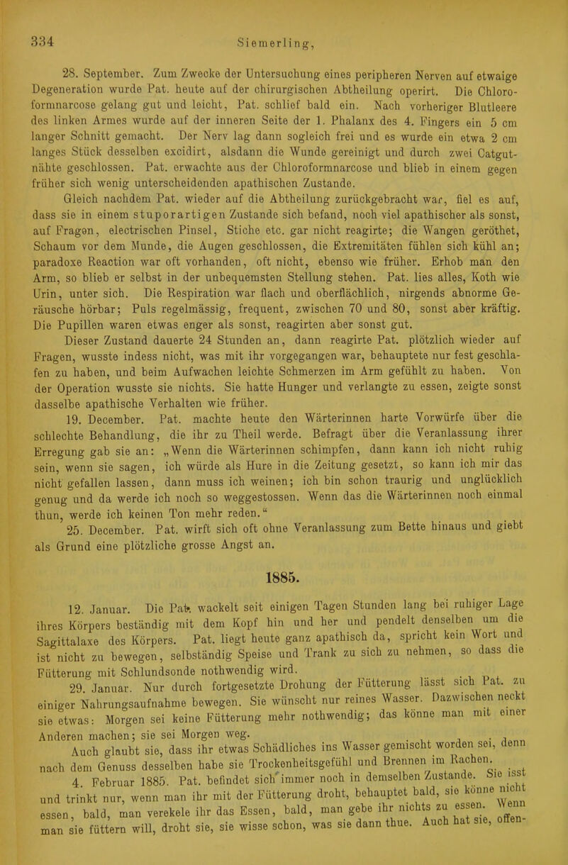 384 S i e m e r 1 i n g, 28. September. Zum Zwecke der Untersuchung eines peripheren Nerven auf etwaige Degeneration wurde Pat. heute auf der chirurgischen Abtheilung operirt. Die Chloro- fommarcose gelang gut und leicht, Pat. schlief bald ein. Nach vorheriger Blutleere des linken Armes wurde auf der inneren Seite der 1. Phalanx des 4. Fingers ein 5 cm langer Schnitt gemacht. Der Nerv lag dann sogleich frei und es wurde ein etwa 2 cm langes Stück desselben excidirt, alsdann die Wunde gereinigt und durch zwei Catgut- nähte geschlossen. Pat. erwachte aus der Chloroformnarcose und blieb in einem gegen früher sich wenig unterscheidenden apathischen Zustande. Gleich nachdem Pat. wieder auf die Abtheilung zurückgebracht war, fiel es auf, dass sie in einem stuporartigen Zustande sich befand, noch viel apathischer als sonst, auf Fragon, electrischen Pinsel, Stiche etc. gar nicht reagirte; die Wangen geröthet, Schaum vor dem Munde, die Augen geschlossen, die Extremitäten fühlen sich kühl an; paradoxe Reaction war oft vorhanden, oft nicht, ebenso wie früher. Erhob man den Arm, so blieb er selbst in der unbequemsten Stellung stehen. Pat. lies alles, Koth wie Urin, unter sich. Die Respiration war flach und oberflächlich, nirgends abnorme Ge- räusche hörbar; Puls regelmässig, frequent, zwischen 70 und 80, sonst aber kräftig. Die Pupillen waren etwas enger als sonst, reagirten aber sonst gut. Dieser Zustand dauerte 24 Stunden an, dann reagirte Pat. plötzlich wieder auf Fragen, wusste indess nicht, was mit ihr vorgegangen war, behauptete nur fest geschla- fen zu haben, und beim Aufwachen leichte Schmerzen im Arm gefühlt zu haben. Von der Operation wusste sie nichts. Sie hatte Hunger und verlangte zu essen, zeigte sonst dasselbe apathische Verhalten wie früher. 19. December. Pat. machte heute den Wärterinnen harte Vorwürfe über die schlechte Behandlung, die ihr zu Theil werde. Befragt über die Veranlassung ihrer Erregung gab sie an: „Wenn die Wärterinnen schimpfen, dann kann ich nicht ruhig sein, wenn sie sagen, ich würde als Hure in die Zeitung gesetzt, so kann ich mir das nicht gefallen lassen, dann muss ich weinen; ich bin schon traurig und unglücklich genug und da werde ich noch so weggestossen. Wenn das die Wärterinnen noch einmal thun, werde ich keinen Ton mehr reden. 25. December. Pat. wirft sich oft ohne Veranlassung zum Bette hinaus und giebt als Grund eine plötzliche grosse Angst an. 1885. 12. Januar. Die Pafe wackelt seit einigen Tagen Stunden lang bei ruhiger Lage ihres Körpers beständig mit dem Kopf hin und her und pendelt denselben um die Sagittalaxe des Körpers. Pat. liegt heute ganz apathisch da, spricht kein Wort und ist nicht zu bewegen, selbständig Speise und Trank zu sich zu nehmen, so dass d,e Fütterung mit Schlundsonde nothwendig wird. 29 Januar. Nur durch fortgesetzte Drohung der Fütterung lässt sich Pat. zu einiger Nahrungsaufnahme bewegen. Sie wünscht nur reines Wasser. Dazwischen neckt sie etwas: Morgen sei keine Fütterung mehr nothwendig; das könne man mit einer Anderen machen; sie sei Morgen weg. .A . Auch glaubt sie, dass ihr etwas Schädliches ins Wasser gemischt worden sei, denn nach dem Genuss desselben habe sie Trockenheitsgefühl und Brennen im Rächern 4 Februar 1885. Pat. befindet sich immer noch in demselben Zustande. i>io >ssi und trinkt nur, wenn man ihr mit der Fütterung droht, behauptet bald, sie könne nicht essen, bald, man verekele ihr das Essen, bald, man gebe ihr nichts zu essen Wenn man sie füttern will, droht sie, sie wisse schon, was sie dann thue. Auch hat sie, offen