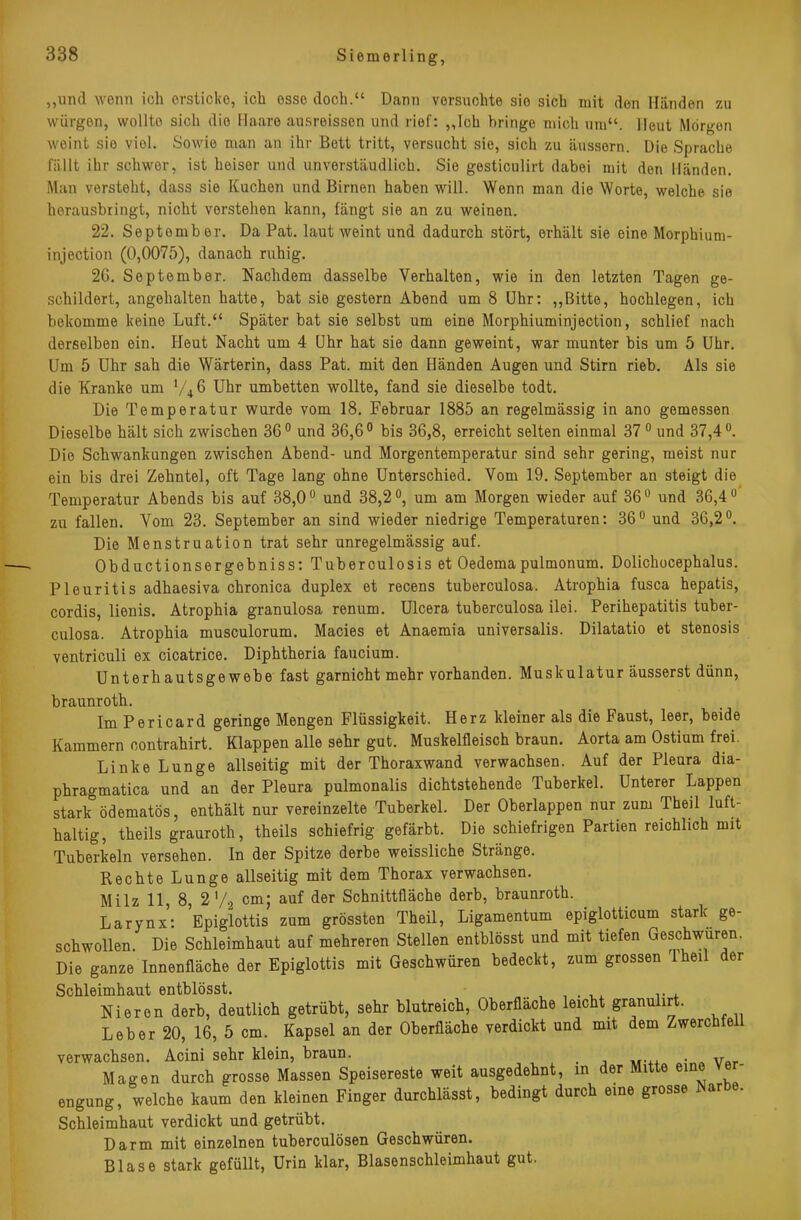 zu „und wenn ich ersticke, ich esse doch. Dann vorsuchte sie sich mit den Händen würgen, wollte sich die Ilaaro ausreissen und rief: „Ich bringe mich um. Heut Morgen weint sie viel. Sowie man an ihr Bett tritt, versucht sie, sich zu äussern. Die Sprache fällt ihr schwer, ist heiser und unverstäudlich. Sie gesticulirt dabei mit den Händen. Man versteht, dass sie Kuchen und Birnen haben will. Wenn man die Worte, welche sie herausbringt, nicht vorstehen kann, fängt sie an zu weinen. 22. September. Da Pat. laut weint und dadurch stört, erhält sie eine Morphium- injection (0,0075), danach ruhig. 26. September. Nachdem dasselbe Verhalten, wie in den letzten Tagen ge- schildert, angehalten hatte, bat sie gestern Abend um 8 Uhr: „Bitte, hochlegen, ich bekomme keine Luft. Später bat sie selbst um eine Morphiuminjection, schlief nach derselben ein. Heut Nacht um 4 Uhr hat sie dann geweint, war munter bis um 5 Uhr. Um 5 Uhr sah die Wärterin, dass Pat. mit den Händen Augen und Stirn rieb. Als sie die Kranke um V46 Uhr umbetten wollte, fand sie dieselbe todt. Die Temperatur wurde vom 18. Februar 1885 an regelmässig in ano gemessen Dieselbe hält sich zwischen 360 und 36,6° bis 36,8, erreicht selten einmal 370 und 37,4°. Die Schwankungen zwischen Abend- und Morgentemperatur sind sehr gering, meist nur ein bis drei Zehntel, oft Tage lang ohne Unterschied. Vom 19. September an steigt die Temperatur Abends bis auf 38,00 und 38,2 °, um am Morgen wieder auf 360 und 36,4u zu fallen. Vom 23. September an sind wieder niedrige Temperaturen: 36° und 36,2°. Die Menstruation trat sehr unregelmässig auf. Obductionsergebniss: Tuberculosis et Oedemapulmonum. Dolichocephalus. Pleuritis adhaesiva chronica duplex et recens tuberculosa. Atrophia fusca hepatis, cordis, lienis. Atrophia granulosa renum. Ulcera tuberculosa ilei. Perihepatitis tuber- culosa. Atrophia musculorum. Macies et Anaemia universalis. Dilatatio et stenosis ventriculi ex cicatrice. Diphtheria faucium. Unterhautsgewebe fast garnicht mehr vorhanden. Muskulatur äusserst dünn, braunroth. ImPericard geringe Mengen Flüssigkeit. Herz kleiner als die Faust, leer, beide Kammern contrahirt. Klappen alle sehr gut. Muskelfleisch braun. Aorta am Ostium frei. Linke Lunge allseitig mit der Thoraxwand verwachsen. Auf der Pleura dia- phragmatica und an der Pleura pulmonalis dichtstehende Tuberkel. Unterer Lappen stark ödematös, enthält nur vereinzelte Tuberkel. Der Oberlappen nur zum Theil luft- haltig, theils grauroth, theils schiefrig gefärbt. Die schiefrigen Partien reichlich mit Tuberkeln versehen. In der Spitze derbe weissliche Stränge. Rechte Lunge allseitig mit dem Thorax verwachsen. Milz 11, 8, 2 '/2 cm; auf der Schnittfläche derb, braunroth. Larynx: Epiglottis zum grössten Theü, Ligamentum epiglotticum stark ge- schwollen. Die Schleimhaut auf mehreren Stellen entblösst und mit tiefen Geschwüren. Die ganze Innenfläche der Epiglottis mit Geschwüren bedeckt, zum grossen Iheil der Schleimhaut entblösst. , Nieren derb, deutlich getrübt, sehr blutreich, Oberfläche leicht granuhrt. Leber 20, 16, 5 cm. Kapsel an der Oberfläche verdickt und mit dem Zwerchfell verwachsen. Acini sehr klein, braun. Magen durch grosse Massen Speisereste weit ausgedehnt, m der Mitte eine ver engung, welche kaum den kleinen Finger durchlässt, bedingt durch eine grosse Narbe. Schleimhaut verdickt und getrübt. Darm mit einzelnen tuberculösen Geschwüren. Blase stark gefüllt, Urin klar, Blasenschleimhaut gut.