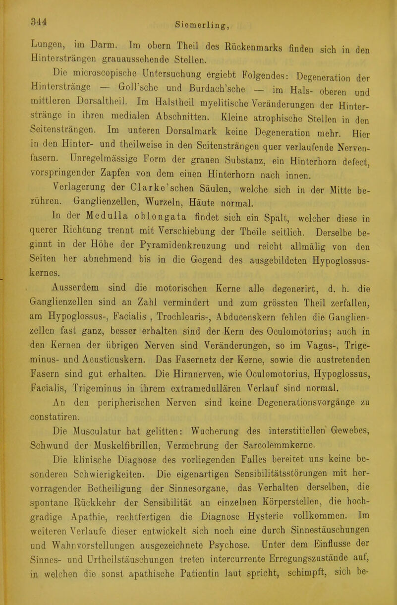 Lungen, im Darm. Im obern Theil des Rückenmarks finden sich in den Hintersträngen grauaussehende Stellen. Die microscopische Untersuchung ergiebt Folgendes: Degeneration der Hinterstränge — Goll'schc und ßurdach'sche — im Hals- oberen und mittleren Dorsaltheil. Im Halstheil myelitische Veränderungen der Hinter- stränge in ihren medialen Abschnitten. Kleine atrophische Stellen in den Seitensträngen. Im unteren Dorsalmark keine Degeneration mehr. Hier in den Hinter- und thoilweise in den Seitensträngen quer verlaufende Nerven- fasern. Unregelmässige Form der grauen Substanz, ein Hinterhorn defect, vorspringender Zapfen von dem einen Hinterhorn nach innen. Verlagerung der Clarke'sehen Säulen, welche sich in der Mitte be- rühren. Ganglienzellen, Wurzeln, Häute normal. In der Medulla oblongata findet sich ein Spalt, welcher diese in querer Richtung trennt mit Verschiebung der Theile seitlich. Derselbe be- ginnt in der Höhe der Pyramidenkreuzung und reicht allmälig von den Seiten her abnehmend bis in die Gegend des ausgebildeten Hypoglossus- kernes. Ausserdem sind die motorischen Kerne alle degenerirt, d. h. die Ganglienzellen sind an Zahl vermindert und zum grössten Theil zerfallen, am Hypoglossus-, Facialis , Trochlearis-, Abducenskern fehlen die Ganglien- zellen fast ganz, besser erhalten sind der Kern des Oculomotorius; auch in den Kernen der übrigen Nerven sind Veränderungen, so im Vagus-, Trige- minus- und Acusticuskern. Das Fasernetz der Kerne, sowie die austretenden Fasern sind gut erhalten. Die Hirnnerven, wie Oculomotorius, Hypoglossus, Facialis, Trigeminus in ihrem extramedullären Verlauf sind normal. An den peripherischen Nerven sind keine DegenerationsVorgänge zu constatiren. Die Musculatur hat gelitten: Wucherung des interstitiellen Gewebes, Schwund der Muskelfibrillen, Vermehrung der Sarcolemmkerne. Die klinische Diagnose des vorliegenden Falles bereitet uns keine be- sonderen Schwierigkeiten. Die eigenartigen Sensibilitätsstörungen mit her- vorragender Betheiligung der Sinnesorgane, das Verhalten derselben, die spontane Rückkehr der Sensibilität an einzelnen Körperstellen, die hoch- gradige Apathie, rechtfertigen die Diagnose Hysterie vollkommen. Im weiteren Verlaufe dieser entwickelt sich noch eine durch Sinnestäuschungen und Wahnvorstellungen ausgezeichnete Psychose. Unter dem Einflüsse der Sinnes- und Urthcilstäuschungen treten intercurrente Erregungszustände auf, in welchen die sonst apathische Patientin laut spricht, schimpft, sich be-