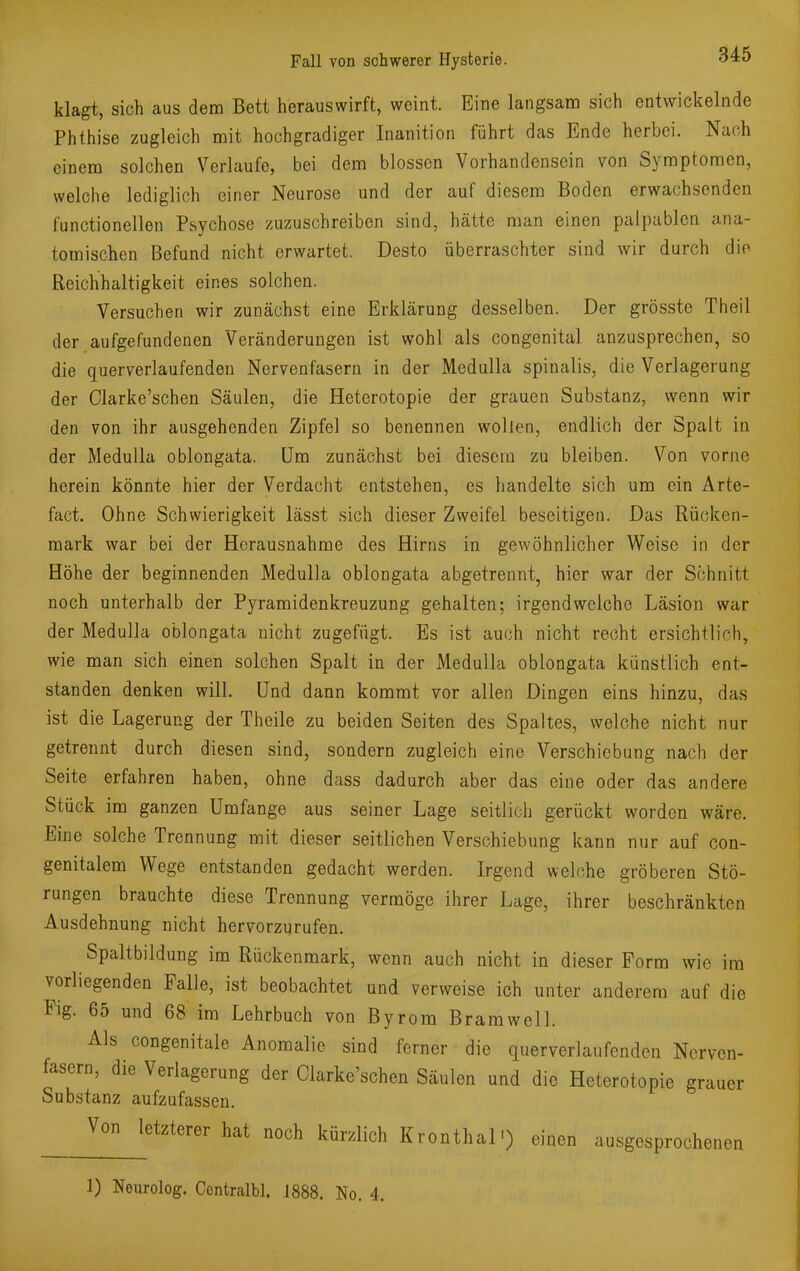 klagt, sich aus dem Bett herauswirft, weint. Eine langsam sich entwickelnde Phthise zugleich mit hochgradiger Inanition führt das Ende herbei. Nach einem solchen Verlaufe, bei dem blossen Vorhandensein von Symptomen, welche lediglich einer Neurose und der auf diesem Boden erwachsenden functionellen Psychose zuzuschreiben sind, hätte man einen palpablen ana- tomischen Befund nicht erwartet. Desto überraschter sind wir durch dio Reichhaltigkeit eines solchen. Versuchen wir zunächst eine Erklärung desselben. Der grösste Theil der aufgefundenen Veränderungen ist wohl als congenital anzusprechen, so die querverlaufenden Nervenfasern in der Medulla spinalis, die Verlagerung der Clarke'schen Säulen, die Heterotopie der grauen Substanz, wenn wir den von ihr ausgehenden Zipfel so benennen wollen, endlich der Spalt in der Medulla oblongata. Um zunächst bei diesem zu bleiben. Von vorne herein könnte hier der Verdacht entstehen, es handelte sich um ein Arte- fact. Ohne Schwierigkeit lässt sich dieser Zweifel beseitigen. Das Rücken- mark war bei der Herausnahme des Hirns in gewöhnlicher Weise in der Höhe der beginnenden Medulla oblongata abgetrennt, hier war der Schnitt noch unterhalb der Pyramidenkreuzung gehalten; irgendwelche Läsion war der Medulla oblongata nicht zugefügt. Es ist auch nicht recht ersichtlich, wie man sich einen solchen Spalt in der Medulla oblongata künstlich ent- standen denken will. Und dann kommt vor allen Dingen eins hinzu, das ist die Lagerung der Theile zu beiden Seiten des Spaltes, welche nicht nur getrennt durch diesen sind, sondern zugleich eine Verschiebung nach der Seite erfahren haben, ohne dass dadurch aber das eine oder das andere Stück im ganzen Umfange aus seiner Lage seitlich gerückt worden wäre. Eine solche Trennung mit dieser seitlichen Verschiebung kann nur auf con- genitalem Wege entstanden gedacht werden. Irgend welche gröberen Stö- rungen brauchte diese Trennung vermöge ihrer Lage, ihrer beschränkten Ausdehnung nicht hervorzurufen. Spaltbildung im Rückenmark, wenn auch nicht in dieser Form wie im vorliegenden Falle, ist beobachtet und verweise ich unter anderem auf die Fig. 65 und 68 im Lehrbuch von Byrom Bramwell. Als congenitale Anomalie sind ferner die querverlaufenden Nerven- fasern, die Verlagerung der Clarke'schen Säulen und die Heterotopie grauer Substanz aufzufassen. Von letzterer hat noch kürzlich Kronthal') einen ausgesprochenen 1) Neurolog. Contralbl. 1888. No. 4.