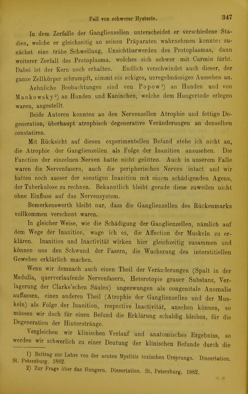 In dem Zerfalle der Ganglienzellen unterscheidet er verschiedene Sta- dien, welche er gleichzeitig an seinen Präparaten wahrnehmen konnte: zu- nächst eine trübe Schwellung, Unsichtbarwerden des Protoplasmas, dann weiterer Zerfall des Protoplasma, welches sich schwer mit Carmin färbt. Dabei ist der Kern noch erhalten. Endlich verschwindet auch dieser, der ganze Zellkörper schrumpft, nimmt ein eckiges, unregelmässiges Aussehen an. Aehnliche Beobachtungen sind von Popow1) an Hunden und von Mankowsky2) an Hunden und Kaninchen, welche dem Hungertode erlegen waren, angestellt. Beide Autoren konnten an den Nervenzellen Atrophie und fettige De- generation, überhaupt atrophisch degenerative Veränderungen an denselben constatiren. Mit Rücksicht auf diesen experimentellen Befund stehe ich nicht an, die Atrophie der Ganglienzellen als Folge der Inanition anzusehen. Die Function der einzelnen Nerven hatte nicht gelitten. Auch in unserem Falle waren die Nervenfasern, auch die peripherischen Nerven intact und wir hatten noch ausser der sonstigen Inanition mit einem schädigenden Agens, der Tuberkulose zu rechnen. Bekanntlich bleibt gerade diese zuweilen nicht ohne Einfluss auf das Nervensystem. Bemerkenswerth bleibt nur, dass die Ganglienzellen des Rückenmarks vollkommen verschont waren. In gleicher Weise, wie die Schädigung der Ganglienzellen, nämlich auf dem Wege der Inanition, wage ich es, die Affection der Muskeln zu er- klären. Inanition und Inactivität wirken hier gleichzeitig zusammen und können uns den Schwund der Fasern, die Wucherung des interstitiellen Gewebes erklärlich machen. Wenn wir demnach auch einen Theil der Veränderungen (Spalt in der Medulla, querverlaufende Nervenfasern, Heterotopie grauer Substanz, Ver- lagerung der Clarke'schen Säulen) ungezwungen als congenitale Anomalie auffassen, einen anderen Theil (Atrophie der Ganglienzellen und der Mus- keln) als Folge der Inanition, respective Inactivität, ansehen können, so müssen wir doch für einen Befund die Erklärung schuldig bleiben, für die Degeneration der Hinterstränge. Vergleichen wir klinischen Verlauf und anatomisches Ergebniss, so WerdeD wir schwerlich zu einer Deutung der klinischen Befunde durch die St. PeltsWgag1882Lehre ^ aCUt6D t0XiSChen UrSprUn^S' D^<*tation. 2) Zur Frage über das Hungern. Dissertation. St. Petersburg. 1882,