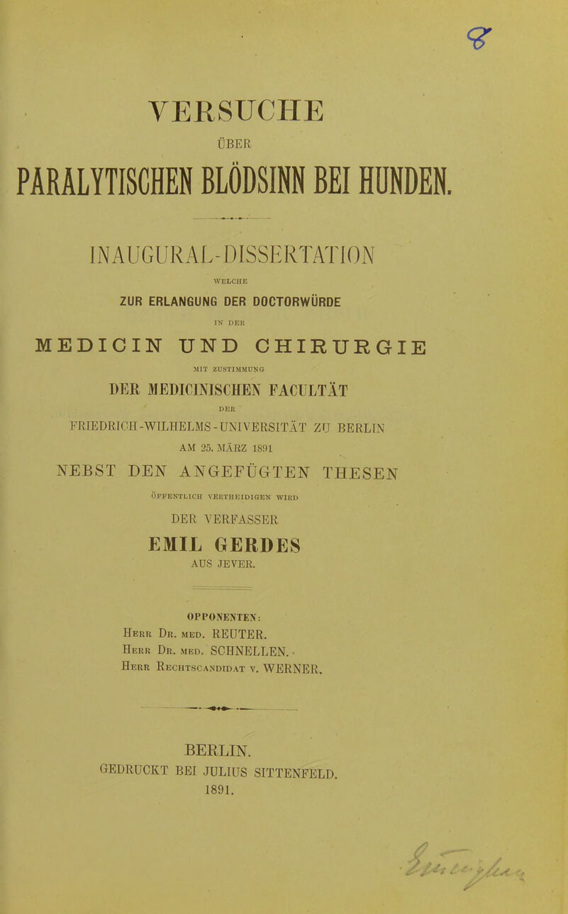 VERSUCHE ÜBER PARALYTISCHEN BLÖDSINN BEI HUNDEN. IN AUGURAL-DISSERTATION WELCHE ZUR ERLANGUNG DER DOCTORWÜRDE IN DEK MEDICIN UND CHIRURGIE MIT ZUSTIMMUNG DER MEDICINISCHEN FACULTÄT DER FRIEDRICH-WILHELMS-UNIVERSITÄT ZU BERLIN AM 25. MÄRZ 1831 NEBST DEN ANGEFÜGTEN THESEN ÖFFENTLICH VERTUE ID I GEN WIRD DER VERFASSER EMIL GERDES AUS JEVER. OPPONENTEN. Herr Dr. med. REUTER. Herr Dr. med. SCHNELLEN. Herr Rechtscandidat v. WERNER. BERLIN. GEDRUCKT BEI JULIUS SITTENFELD. 1891.