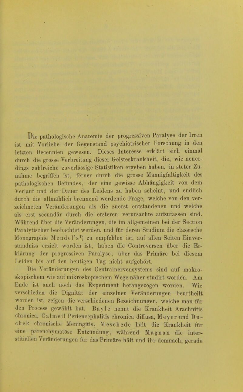 Die pathologische Anatomie der progressiven Paralyse der Irren ist mit Vorliebe der Gegenstand psychiatrischer Forschung in den letzten Decennien gewesen. Dieses Interesse erklärt sich einmal durch die grosse Verbreitung dieser Geisteskrankheit, die, wie neuer- dings zahlreiche zuverlässige Statistiken ergeben haben, in steter Zu- nahme begriffen ist, ferner durch die grosse Mannigfaltigkeit des pathologischen Befundes, der eine gewisse Abhängigkeit von dem Verlauf und der Dauer des Leidens zu haben scheint, und endlich durch die allmählich brennend werdende Frage, welche von den ver- zeichneten Veränderungen als die zuerst entstandenen und welche als erst secundär durch die ersteren verursachte aufzufassen sind. Während über die Veränderungen, die im allgemeinen bei der Section Paralytischer beobachtet werden, und für deren Studium die classisclie Mouographie Mendel’s1) zu empfehlen ist, auf allen Seiten Einver- ständniss erzielt worden ist, haben die Controversen über die Er- klärung der progressiven Paralyse, über das Primäre bei diesem Leiden bis auf den heutigen Tag nicht aufgehört. Die Veränderungen des Centralnervensystems sind auf makro- skopischem wie auf mikroskopischem Wege näher studirt worden. Am Ende ist auch noch das Experiment herangezogen worden. Wie verschieden die Dignität der einzelnen Veränderungen beurtheilt worden ist, zeigen die verschiedenen Bezeichnungen, welche mau für den Process gewählt hat. Bayle nennt die Krankheit Arachnitis chronica, Calmeil Periencephalitis chronica diffusa, Meyer und Du- chek chronische Meningitis, Meschede hält die Krankheit für eine parenchymatöse Entziiudung, während Magnan die inter- stitiellen Veränderungen für das Primäre hält und ihr demnach, gerade