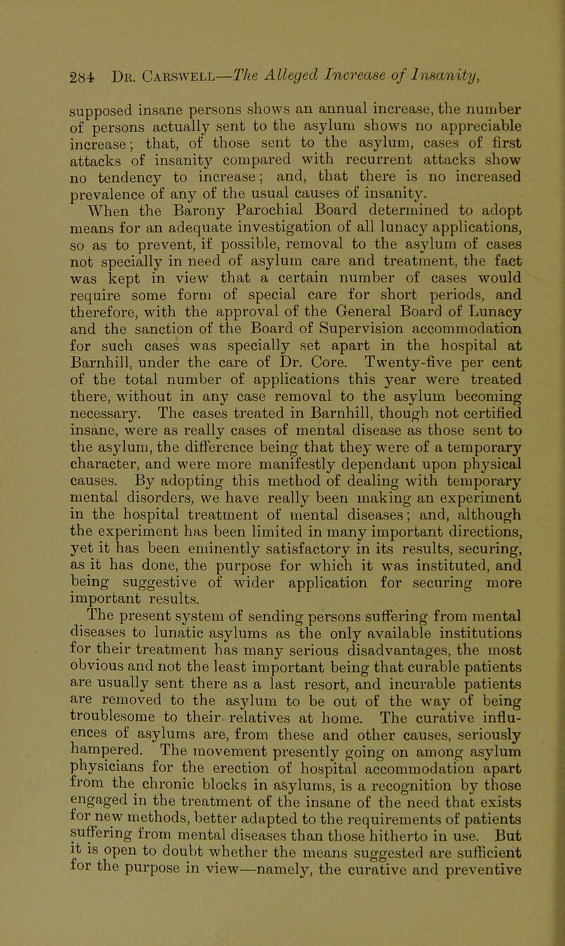 supposed insane persons shows an annual increase, the number of persons actually sent to the asylum shows no appreciable increase; that, of those sent to the asylum, cases of first attacks of insanity compared with recurrent attacks show no tendency to increase; and, that there is no increased prevalence of any of the usual causes of insanity. When the Barony Parochial Board determined to adopt means for an adequate investigation of all lunacy applications, so as to prevent, if possible, removal to the asylum of cases not specially in need of asylum care and treatment, the fact was kept in view that a certain number of cases would require some form of special care for short periods, and therefore, with the approval of the General Board of Lunacy and the sanction of the Board of Supervision accommodation for such cases was specially set apart in the hospital at Barnhill, under the care of Dr. Core. Twenty-five per cent of the total number of applications this year were treated there, without in any case removal to the asylum becoming necessary. The cases treated in Barnhill, though not certified insane, were as really cases of mental disease as those sent to the asylum, the difference being that they were of a temporary character, and were more manifestly dependant upon physical causes. By adopting this method of dealing with temporary mental disorders, we have really been making an experiment in the hospital treatment of mental diseases; and, although the experiment has been limited in many important directions, yet it has been eminently satisfactory in its results, securing, as it has done, the purpose for which it was instituted, and being suggestive of wider application for securing more important results. The present system of sending persons suffering from mental diseases to lunatic asylums as the only available institutions for their treatment has many serious disadvantages, the most obvious and not the least important being that curable patients are usually sent there as a last resort, and incurable patients are removed to the asylum to be out of the way of being troublesome to their relatives at home. The curative influ- ences of asylums are, from these and other causes, seriously hampered. The movement presently going on among asylum physicians for the erection of hospital accommodation apart from the chronic blocks in asylums, is a recognition by those engaged in the treatment of the insane of the need that exists for new methods, better adapted to the requirements of patients suffering from mental diseases than those hitherto in use. But it is open to doubt whether the means suggested are sufficient for the purpose in view—namely, the curative and preventive