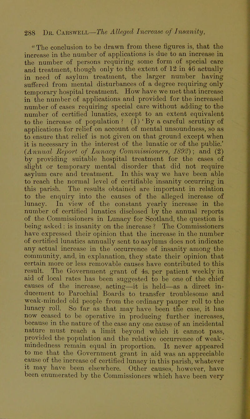  The conclusion to be drawn from these figures is, that the increase in the number of applications is due to an increase in the number of persons requiring some form of special care and treatment, though only to the extent of 12 in 46 actually in need of asylum treatment, the larger number having suffered from mental disturbances of a degree requiring only temporary hospital treatment. How have we met that increase in the number of applications and provided for the increased number of cases requiring special care without adding to the number of certified lunatics, except to an extent equivalent to the increase of population ? (1) ' By a careful scrutiny of applications for relief on account of mental unsoundness, so as to ensure that relief is not given on that ground except when it is necessary in the interest of the lunatic or of the public' (Annual Report of Lunacy Commissioners, 1892); and (2) by providing suitable hospital treatment for the cases of slight or temporary mental disorder that did not require asylum care and treatment. In this way we have been able to reach the normal level of certifiable insanity occurring in this parish. The results obtained are important in relation to the enquiry into the causes of the alleged increase of lunacy. In view of the constant yearly increase in the number of certified lunatics disclosed by the annual reports of the Commissioners in Lunacy for Scotland, the question is being asked: is insanity on the increase ? The Commissioners have expressed their opinion that the increase in the number of certified lunatics annually sent to asylums does not indicate any actual increase in the occurrence of insanity among the community, and, in explanation, they state their opinion that certain more or less removable causes have contributed to this result. The Government grant of 4s. per patient weekly in aid of local rates has been suggested to be one of the chief causes of the increase, acting—it is held—as a direct in- ducement to Parochial Boards to transfer troublesome and weak-minded old people from the ordinary pauper roll to the lunacy roll. So far as that may have been the case, it has now ceased to be operative in producing further increases, because in the nature of the case any one cause of an incidental nature must reach a limit beyond which it cannot pass, provided the population and the relative occurrence of weak- mindedness remain equal in proportion. It never appeared to me that the Government grant in aid was an appreciable cause of the increase of certified lunacy in this parish, whatever it may have been elsewhere. Other causes, however, have been enumerated by the Commissioners which have been very