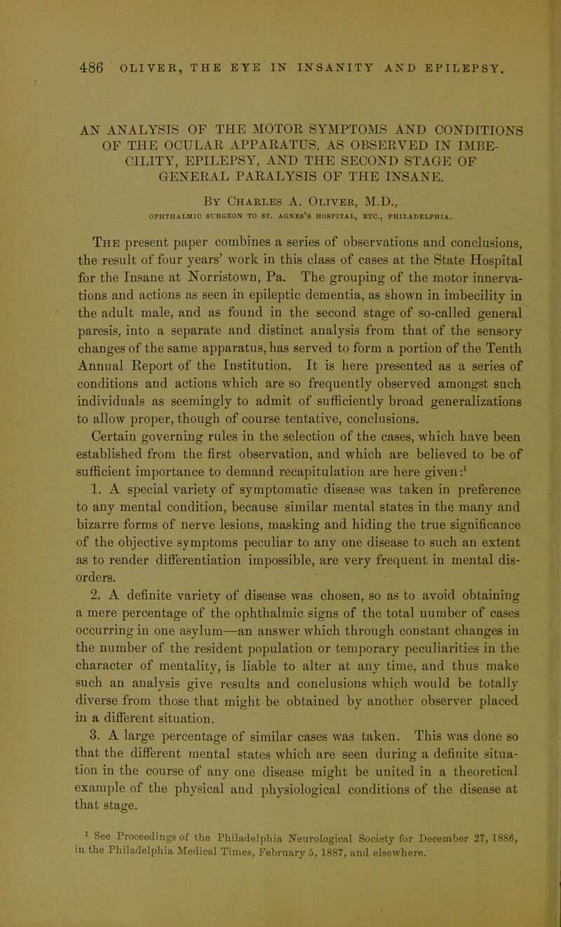 AN ANALYSIS OF THE MOTOR SYMPTOMS AND CONDITIONS OF THE OCULAR APPARATUS, AS OBSERVED IN IMBE- CILITY, EPILEPSY, AND THE SECOND STAGE OF GENERAL PARALYSIS OF THE INSANE. By Charles A. Oliver, M.D., OPHTHALMIC BCRQEON TO ST. AGNES'S HOSPITAL, ETC., PHILADELPHIA. The present paper combines a series of observations and conclusions, the result of four years' work in this class of cases at the State Hospital for the Insane at Norristown, Pa. The grouping of the motor innerva- tions and actions as seen in epileptic dementia, as shown in imbecility In the adult male, and as found in the second stage of so-called general paresis, into a separate and distinct analysis from that of the sensory changes of the same apparatus, has served to form a portion of the Tenth Annual Report of the Institution. It is here presented as a series of conditions and actions which are so frequently observed amongst such individuals as seemingly to admit of sufficiently broad generalizations to allow proper, though of course tentative, conclusions. Certain governing rules in the selection of the cases, which have been established from the first observation, and which are believed to be of sufficient importance to demand recapitulation are here given:1 1. A special variety of symptomatic disease was taken in preference to any mental condition, because similar mental states in the many and bizarre forms of nerve lesions, masking and hiding the true significance of the objective symptoms peculiar to any one disease to such an extent as to render differentiation impossible, are very frequent in mental dis- orders. 2. A definite variety of disease was chosen, so as to avoid obtaining a mere percentage of the ophthalmic signs of the total number of cases occurring in one asylum—an answer which through constant changes in the number of the resident population or temporary peculiarities in the character of mentality, is liable to alter at any time, and thus make such an analysis give results and conclusions which would be totally diverse from those that might be obtained by another observer placed in a different situation. 3. A large percentage of similar cases was taken. This was done so that the different mental states which are seen during a definite situa- tion in the course of any one disease might be united in a theoretical example of the physical and physiological conditions of the disease at that stage. 1 See Proceedings of the Philadelphia Neurological Society for December 27, 1886, in the Philadelphia Medical Times, February 5, 1887, and elsewhere.