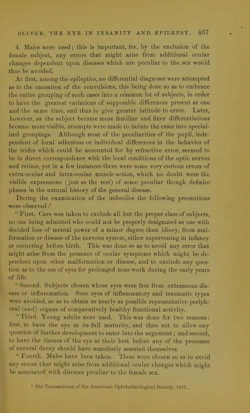 4. Males were used; this is important, for, by the exclusion of the female subject, any errors that might arise from additional ocular changes dependent upon diseases which are peculiar to the sex would thus be avoided. At first, among the epileptics, no differential diagnoses were attempted as to the causation of the convulsions, this being done so as to embrace the entire grouping of such cases into a common lot of subjects, in order to have the greatest variations of supposable differences present at one and the same time, and thus to give greater latitude to error. Later, however, as the subject became more familiar and finer differentiations became more visible, attempts were made to isolate the cases into special- ized groupings. Although most of the peculiarities of the pupil, inde- pendent of local adhesions or individual differences in the behavior of the irides which could be accounted for by refractive error, seemed to be in direct correspondence with the local conditions of the optic nerves and retinae, yet in a few instances there were some very curious errors of extra-ocular and intra-ocular muscle-action, which no doubt were the visible expressions (just as the rest) of some peculiar though definite phases in the natural history of the general disease. During the examination of the imbeciles the following precautions were observed:'  First. Care was taken to exclude all but the proper class of subjects, no one being admitted who could not be properly designated as one with decided loss of mental power of a minor degree than idiocy, from mal- formation or disease of the nervous system, either supervening in infancy or occurring before birth. This was done so as to avoid any error that might arise from the presence of ocular symptoms which might be de- pendent upon other malformation or disease, and to exclude any ques- tion as to the use of eyes for prolonged near-work during the early years of life. Second. Subjects chosen whose eyes were free from extraneous dis- ease or inflammation. Sore eyes of inflammatory and traumatic types were avoided, so as to obtain as nearly as possible representative periph- eral (end) organs of comparatively healthy functional activity. Third. Young adults were used. This was done for two reasons: first, to have the eye at its full maturity, and thus not to allow any question of further development to enter into the argument; and second, to have the tissues of the eye at their best before any of the processes of natural decay should have manifestly asserted themselves.  Fourth. Males have been taken. These were chosen so as to avoid any errors that might arise from additional ocular changes which might be associated with diseases peculiar to the female sex. 1 See Transactions of the American Ophthalmological Society, 1887.