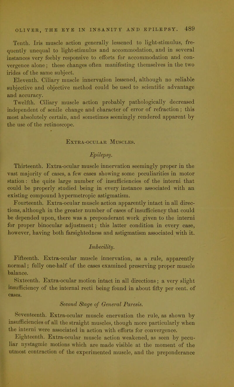 Tenth. Iris muscle action generally lessened to light-stimulus, fre- quently unequal to light-stimulus and accommodation, and in several instances very feebly responsive to efforts for accommodation and con- vergence alone; these changes often manifesting themselves in the two irides of the same subject. Eleventh. Ciliary muscle innervation lessened, although no reliable subjective and objective method could be used to scientific advantage and accuracy. Twelfth. Ciliary muscle action probably pathologically decreased independent of senile change and character of error of refraction; this most absolutely certain, and sometimes seemingly rendered apparent by the use of the retinoscope. Extra-ocular Muscles. Epilepsy. Thirteenth. Extra-ocular muscle innervation seemingly proper in the vast majority of cases, a few cases showing some peculiarities in motor station: the quite large number of insufficiencies of the interni that could be properly studied being in every instance associated with an existing compound hypermetropic astigmatism. Fourteenth. Extra-ocular muscle action apparently intact in all direc- tions, although in the greater number of cases of insufficiency that could be depended upon, there was a preponderant work given to the interni for proper binocular adjustment; this latter condition in every case, however, having both farsightedness and astigmatism associated with it. Imbecility. Fifteenth. Extra-ocular muscle innervation, as a rule, apparently normal; fully one-half of the cases examined preserving proper muscle balance. Sixteenth. Extra-ocular motion intact in all directions; a very slight insufficiency of the internal recti being found in about fifty per cent, of cases. Second Stage of General Paresis. Seventeenth. Extra-ocular muscle enervation the rule, as shown by insufficiencies of all the straight muscles, though more particularly when the interni were associated in action with efforts for convergence. Eighteenth. Extra-ocular muscle action weakened, as seen by pecu- liar nystagmic motions which are made visible at the moment of the utmost contraction of the experimented muscle, and the preponderance