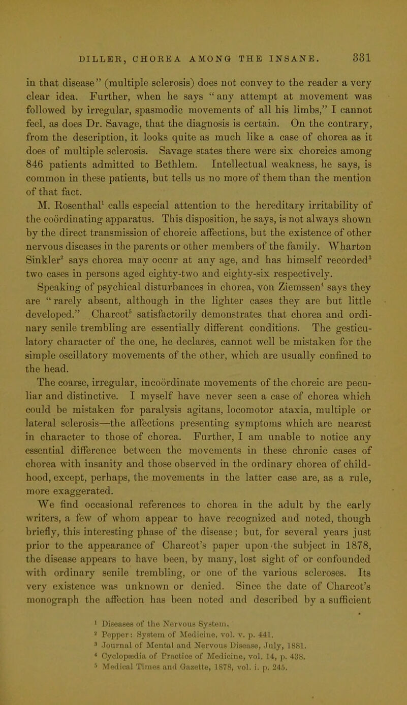 in that disease (multiple sclerosis) does not convey to the reader a very clear idea. Further, when he says  any attempt at movement was followed by irregular, spasmodic movements of all his limbs, I cannot feel, as does Dr. Savage, that the diagnosis is certain. On the contrary, from the description, it looks quite as much like a case of chorea as it does of multiple sclerosis. Savage states there were six choreics among 846 patients admitted to Bethlem. Intellectual weakness, he says, is common in these patients, but tells us no more of them than the mention of that fact. M. Rosenthal1 calls especial attention to the hereditary irritability of the coordinating apparatus. This disposition, he says, is not always shown by the direct transmission of choreic affections, but the existence of other nervous diseases in the parents or other members of the family. Wharton Sinkler2 says chorea may occur at any age, and has himself recorded3 two cases in persons aged eighty-two and eighty-six respectively. Speaking of psychical disturbances in chorea, von Ziemssen4 says they are  rarely absent, although in the lighter cases they are but little developed. Charcot5 satisfactorily demonstrates that chorea and ordi- nary senile trembling are essentially different conditions. The gesticu- latory character of the one, he declares, cannot well be mistaken for the simple oscillatory movements of the other, which are usually confined to the head. The coarse, irregular, incoordinate movements of the choreic are pecu- liar and distinctive. I myself have never seen a case of chorea which could be mistaken for paralysis agitans, locomotor ataxia, multiple or lateral sclerosis—the affections presenting symptoms which are nearest in character to those of chorea. Further, I am unable to notice any essential difference between the movements in these chronic cases of chorea with insanity and those observed in the ordinary chorea of child- hood, except, perhaps, the movements in the latter case are, as a rule, more exaggerated. We find occasional references to chorea in the adult by the early writers, a few of whom appear to have recognized and noted, though briefly, this interesting phase of the disease; but, for several years just prior to the appearance of Charcot's paper upon the subject in 1878, the disease appears to have been, by many, lost sight of or confounded with ordinary senile trembling, or one of the various scleroses. Its very existence was unknown or denied. Since the date of Charcot's monograph the affection has been noted and described by a sufficient 1 Diseases of the Nervous System, J Pepper: System of Medicine, vol. v. p. 441. * Journal of Mental and Nervous Disease, July, 1881. 4 Cyclopaedia of Practice of Medicine, vol. 14, p. 438. 5 Medical Times and Gazette, 1878, vol. i. p. 245.