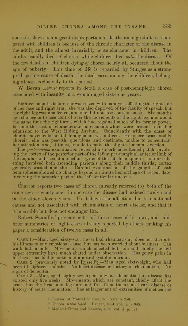 statistics show such a great disproportion of deaths among adults as com- pared with children is because of the chronic character of the disease in the adult, and the almost invariably acute character in children. The adults usually died of chorea, while children died with the disease. Of the few deaths in children dying of chorea nearly all occurred about the age of puberty. Tnis time of life is regarded by Sturges as a strong predisposing cause of death, the fatal cases, among the children, belong- ing almost exclusively to this period. W. Bevan Lewis1 reports in detail a case of post-hemiplegic chorea associated with insanity in a woman aged sixty-one years: Eighteen months before, she was seized with paralysis affecting the right side of her face and right arm ; she was also deprived of the faculty of speech, but the right leg was unaffected, and she did not lose consciousness. Six months ago she began to lose control over the movements of the right leg, and about the same time the right arm, which had regained much of its former power, became the seat of characteristic movements which were present upon her admission to the West Riding Asylum. Coincidently with the onset of choreic movements mental derangement was noticed. Her speech was notably choreic; she was peevish, querulous, and obstinate, unable to concentrate her attention, and, at times, unable to make the slightest mental exertion. The post-mortem examination revealed a superficial softened patch, involv- ing the cortex of the posterior part of the left supra-marginal, anterior limb of the angular and second annectant gyrus of the left hemisphere; similar soft- ening involved both ascending parietals along their middle thirds; cortex generally wasted and thin. Careful examination of the ganglia of both hemispheres showed no change beyond a minute hemorrhage of recent date, involving the posterior part of the left lenticular nucleus. • Charcot reports two cases of chorea (already referred to) both of the same age—seventy-one; in one case the disease had existed twelve and in the other eleven years. He believes the affection due to emotional causes and not associated with rheumatism or heart disease, and that it is incurable but does not endanger life. Robert Saundby2 presents notes of three cases of his own, and adds brief summaries of eight cases already reported by others, making his paper a consideration of twelve cases in all. Case 1.—Man, aged sixty-six ; never had rheumatism ; does not attribute his illness to any emotional cause, but has been worried about business. Can walk half a mile. Movements which affected left side and chiefly the left upper extremity have much abated under observation. Has gouty pains in his legs; has double aortic and a mitral systolic murmur. Case 2 (previously noted by Russell3).—Man, aged sixty-eight, who had been ill eighteen months. No heart disease or history of rheumatism. No signs of dementia. Case 3.—Man, aged eighty seven; no obvious dementia, but disease has existed only five weeks. Movements, which are constant, chiefly affect the arms, but the head and legs are not free from them; no heart disease or history of acute rheumatism ; has enlargement of extremities of metacarpal 1 Journal of Mental 8cience, vol. xxx. p. 250. 3 Chorea in the Aged. Lancet, 1884, vol. ii. p. 948.