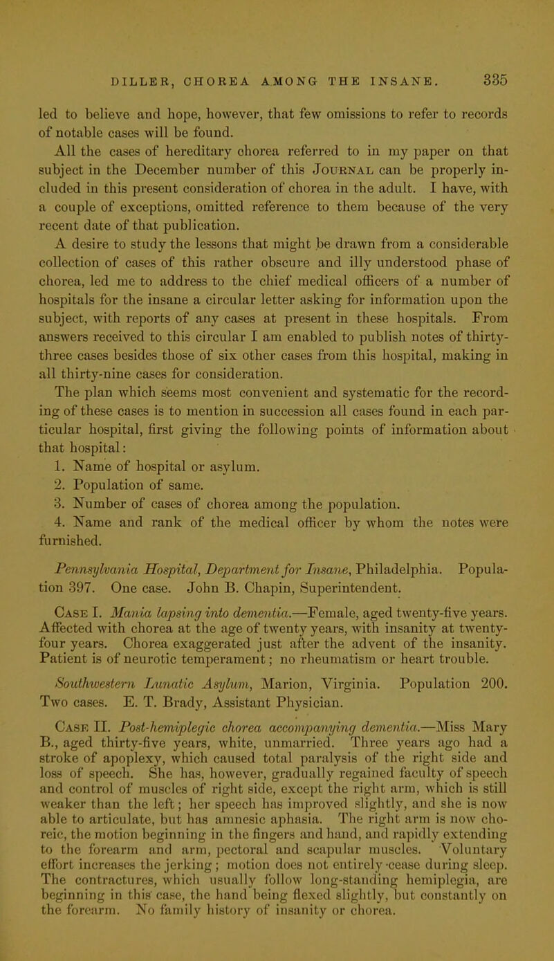 led to believe and hope, however, that few omissions to refer to records of notable cases will be found. All the cases of hereditary ohorea referred to in my paper on that subject in the December number of this Journal can be properly in- cluded in this present consideration of chorea in the adult. I have, with a couple of exceptions, omitted reference to them because of the very recent date of that publication. A desire to study the lessons that might be drawn from a considerable collection of cases of this rather obscure and illy understood phase of chorea, led me to address to the chief medical officers of a number of hospitals for the insane a circular letter asking for information upon the subject, with reports of any cases at present in these hospitals. From answers received to this circular I am enabled to publish notes of thirty- three cases besides those of six other cases from this hospital, making in all thirty-nine cases for consideration. The plan which seems most convenient and systematic for the record- ing of these cases is to mention in succession all cases found in each par- ticular hospital, first giving the following points of information about that hospital: 1. Name of hospital or asylum. 2. Population of same. 3. Number of cases of chorea among the population. 4. Name and rank of the medical officer by whom the notes were furnished. Pennsylvania Hospital, Department for Insane, Philadelphia. Popula- tion 397. One case. John B. Chapin, Superintendent. Case I. Mania lapsing into dementia.—Female, aged twenty-five years. Affected with chorea at the age of twenty years, with insanity at twenty- four years. Chorea exaggerated just after the advent of the insanity. Patient is of neurotic temperament; no rheumatism or heart trouble. Southwestern Lunatic Asylum, Marion, Virginia. Population 200. Two cases. E. T. Brady, Assistant Physician. Case II. Post-hemiplegic chorea accompanying dementia.—Miss Mary B., aged thirty-five years, white, unmarried. Three years ago had a stroke of apoplexy, which caused total paralysis of the right side and loss of speech. She has, however, gradually regained faculty of speech and control of muscles of right side, except the right arm, which is still weaker than the left; her speech has improved slightly, and she is now able to articulate, but has amnesic aphasia. The right arm is now cho- reic, the motion beginning in the fingers and hand, and rapidly extending to the forearm and arm, pectoral and scapular muscles. Voluntary effort increases the jerking; motion does not entirely-cease during sleep. The contractures, which usually follow long-standing hemiplegia, are beginning in this case, the hand being flexed slightly, but constantly on the forearm. No family history of insanity or chorea.