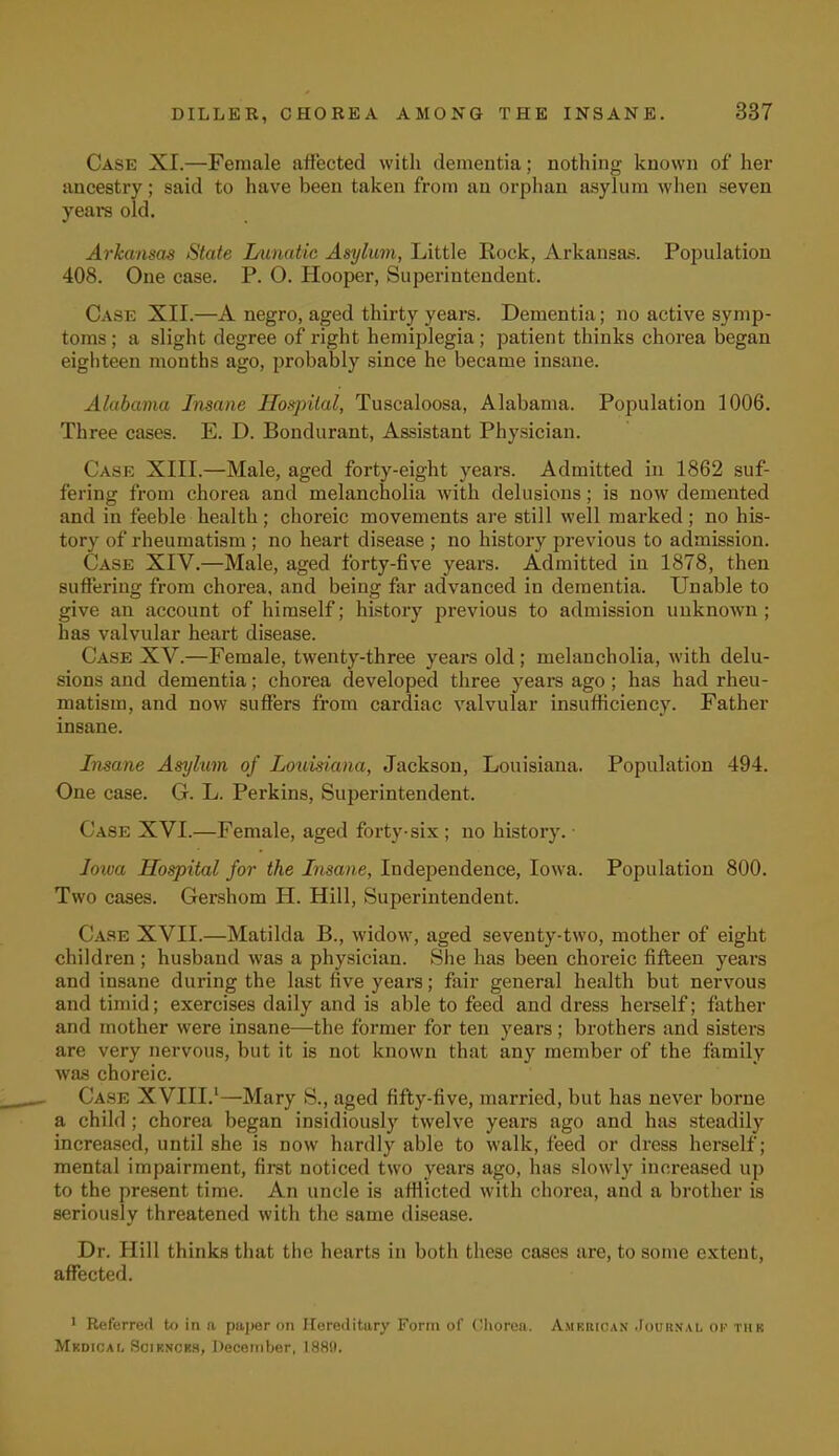 Case XI.—Female affected with dementia; nothing known of her ancestry; said to have been taken from an orphan asylum when seven years old. Arkansas State Lunatic Asylum, Little Rock, Arkansas. Population 408. One case. P. O. Hooper, Superintendent. Case XII.—A negro, aged thirty years. Dementia; no active symp- toms ; a slight degree of right hemiplegia; patient thinks chorea began eighteen months ago, probably since he became insane. Alabama Insane Hospital, Tuscaloosa, Alabama. Population 1006. Three cases. E. D. Bondurant, Assistant Physician. Cask XIII.—Male, aged forty-eight years. Admitted in 1862 suf- fering from chorea and melancholia with delusions; is now demented and in feeble health; choreic movements are still well marked; no his- tory of rheumatism ; no heart disease ; no history previous to admission. Case XIV.—Male, aged forty-five years. Admitted in 1878, then suffering from chorea, and being far advanced in dementia. Unable to give an account of himself; history previous to admission unknown ; has valvular heart disease. ( ase XV.—Female, twenty-three years old; melancholia, with delu- sions and dementia; chorea developed three years ago; has had rheu- matism, and now suffers from cardiac valvular insufficiency. Father insane. Insane Asylum of Louisiana, Jackson, Louisiana. Population 494. One case. G. L. Perkins, Superintendent. Case XVI.—Female, aged forty-six ; no history. Iowa Hospital for the Insane, Independence, Iowa. Population 800. Two cases. Gershom H. Hill, Superintendent. Case XVII.—Matilda B., widow, aged seventy-two, mother of eight children ; husband was a physician. She has been choreic fifteen years and insane during the last five years; fair general health but nervous and timid; exercises daily and is able to feed and dress herself; father and mother were insane—the former for ten years; brothers and sisters are very nervous, but it is not known that any member of the family was choreic. Case XVIII.1—Mary S., aged fifty-five, married, but has never borne a child ; chorea began insidiously twelve years ago and has steadily increased, until she is now hardly able to walk, feed or dress herself; mental impairment, first noticed two years ago, has slowly increased up to the present time. An uncle is afflicted with chorea, and a brother is seriously threatened with the same disease. Dr. Hill thinks that the hearts in both these cases are, to some extent, affected. 1 Referred to in a paper on Hereditary Form of Chorea. Amkrican Journal of this Mkdicai, Scikncks, December, 1880.