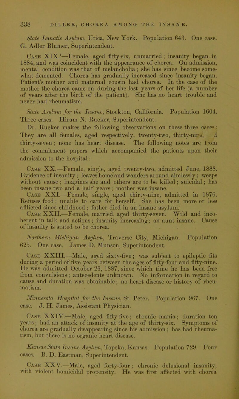 State Lunatic Asylum, Utica, New York. Population 643. One case. G. Adler Blumer, Superintendent. Case XIX.1—Female, aged fifty-six, unmarried; insanity began in 1884, and was coincident with the appearance of chorea. On admission, mental condition was that of melancholia; she has since become some- what demented. Chorea has gradually increased since insanity began. Patient's mother and maternal cousin had chorea. In the case of the mother the chorea came on during the last years of her life (a number of years after the birth of the patient). She has no heart trouble and never had rheumatism. State Asylum for the Insane, Stockton, California. Population 1604. Three cases. Hiram N. Rucker, Superintendent. Dr. Rucker makes the following observations on these three w-p5 : They are all females, aged respectively, twenty-two, thirty-nir^, J thirty-seven; none has heart disease. The following notes are 1 -om the commitment papers which accompanied the patients upon their admission to the hospital: Case XX.—Female, single, aged twenty-two, admitted June, 1888. Evidence of insanity; leaves home and wanders around aimlessly ; weeps without cause; imagines she and others are to be killed; suicidal; has been insane two and a half years; mother was insane. Case XXL—Female, single, aged thirty-nine, admitted in 1876. Refuses food; unable to care for herself. She has been more or less afflicted since childhood; father died in an insane asylum. Case XXII.—Female, married, aged thirty-seven. Wild and inco- herent in talk and actions; insanity increasing; an aunt insane. Cause of insanity is stated to be chorea. Northern Michigan Asylum, Traverse City, Michigan. Population 625. One case. James D. Munson, Superintendent. Case XXIII.—Male, aged sixty-five; was subject to epileptic fits during a period of five years between the ages of fifty-four and fifty-nine. He was admitted October 26, 1887, since which time he has been free from convulsions; antecedents unknown. No information in regard to cause and duration was obtainable; no heart disease or history of rheu- matism. Minnesota Hospital for the Insane, St. Peter. Population 967. One case. J. H. James, Assistant Physician. Case XXIV.—Male, aged fifty-five; chronic mania; duration ten years; had an attack of insanity at the age of thirty-six. Symptoms of chorea are gradually disappearing since his admission ; has had rheuma- tism, but there is no organic heart disease. Kansas State Insane Asylum, Topeka, Kansas. Population 729. Four cases. B. D. Eastman, Superintendent. Case XXV.—Male, aged forty-four; chronic delusional insanity, with violent homicidal propensity. He was first affected with chorea