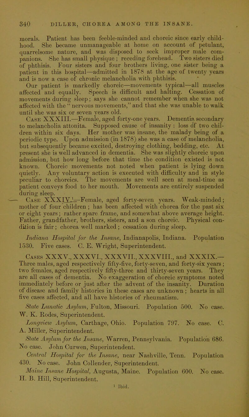 morals. Patient has been feeble-minded and choreic since early child- hood. She became unmanageable at home on account of petulant, quarrelsome nature, and was disposed to seek improper male com- panions. She has small physique ; receding forehead. Two sisters died of phthisis. Four sisters and four brothers living, one sister being a patient in this hospital—admitted in 1878 at the age of twenty years and is now a case of chronic melancholia with phthisis. Our patient is markedly choreic—movements typical—all muscles affected and equally. Speech is difficult and halting. Cessation of movements during sleep; says she cannot remember when she was not affected with the  nervous movements, and that she was unable to walk until she was six or seven years old. Case XXXIII.—Female, aged forty-one years. Dementia secondary to melancholia attonita. Supposed cause of insanity : loss of two chil- dren within six days. Her mother was insane, the malady being of a periodic type. Upon admission (in 1878) she was a case of melancholia, but subsequently became excited, destroying clothing, bedding, etc. At present she is well advanced in dementia. She was slightly choreic upon admission, but how long before that time the condition existed is not known. Choreic movements not noted when patient is lying down quietly. Any voluntary action is executed with difficulty and in style peculiar to choreics. The movements are well seen at meal-time as patient conveys food to her mouth. Movements are entirely suspended during sleep. Case XXXIXJ^-Female, aged forty-seven years. Weak-minded; mother of four children ; has been affected with chorea for the past six or eight years; rather spare frame, and somewhat above average height. Father, grandfather, brothers, sisters, and a son choreic. Physical con- dition is fair; chorea well marked; cessation during sleep. Indiana Hospital for the Insane, Indianapolis, Indiana. Population 1530. Five cases. C. E. Wright, Superintendent. Cases XXXV., XXXVI., XXXVII., XXXVIII., and XXXIX.— Three males, aged respectively fifty-five, forty-seven, and forty-six years; two females, aged respectively fifty-three and thirty-seven years. They are all cases of dementia. No exaggeration of choreic symptoms noted immediately before or just after the advent of the insanity. Duration of disease and family histories in these cases are unknown; hearts in all five cases affected, and all have histories of rheumatism. State Lunatic Asylum, Fulton, Missouri. Population 500. No case. W. K. Rodes, Superintendent. Longview Asylum, Carthage, Ohio. Population 797. No case. C. A. Miller, Superintendent. State Asylum for the Insane, Warren, Pennsylvania. Population 686. No case. John Curwen, Superintendent. Central Hospital for the Insane, near Nashville, Tenn. Population 430. No case. John Collender, Superintendent. Maine Insane Hospital, Augusta, Maine. Population 600. No case. H. B. Hill, Superintendent. 1 Ibid.