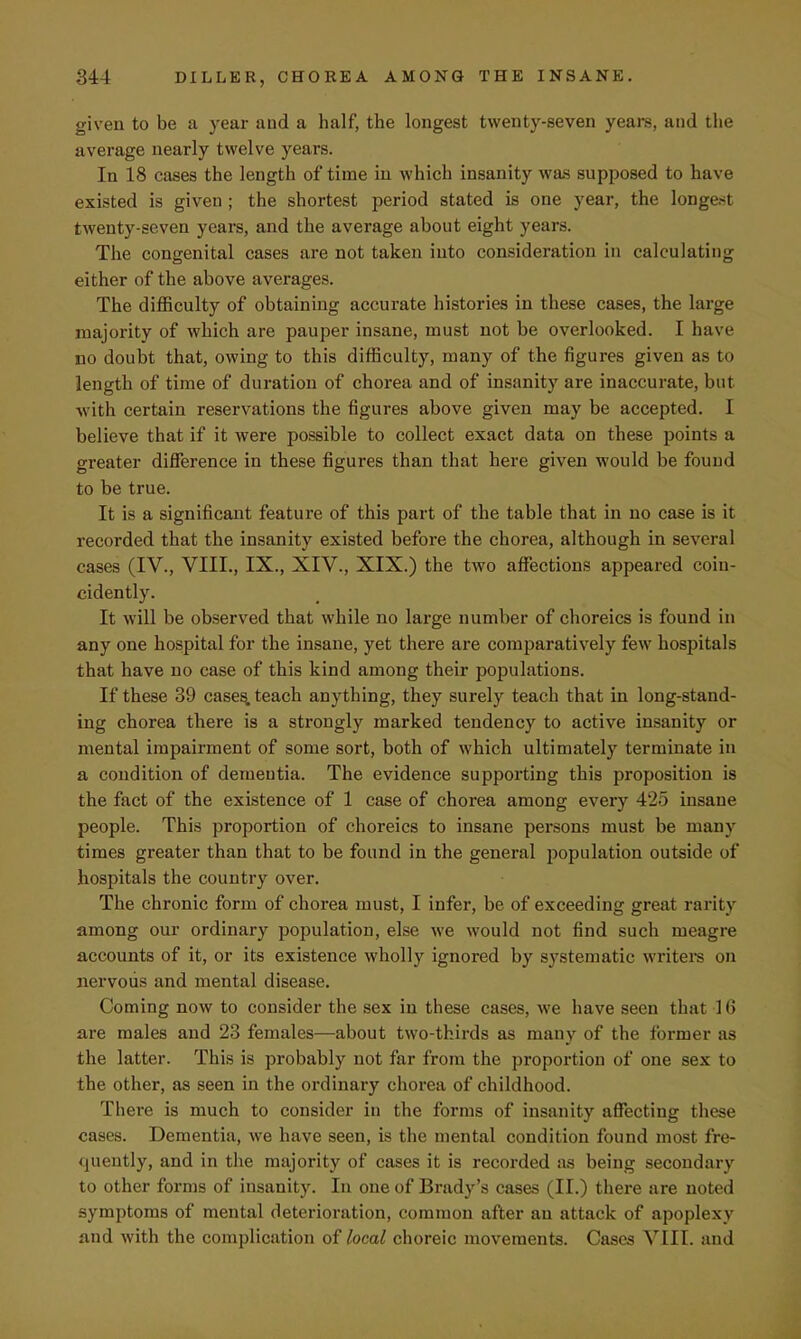 given to be a year and a half, the longest twenty-seven years, and the average nearly twelve years. In 18 cases the length of time in which insanity was supposed to have existed is given ; the shortest period stated is one year, the longest twenty-seven years, and the average about eight years. The congenital cases are not taken into consideration in calculating either of the above averages. The difficulty of obtaining accurate histories in these cases, the large majority of which are pauper insane, must not be overlooked. I have no doubt that, owing to this difficulty, many of the figures given as to length of time of duration of chorea and of insanity are inaccurate, but with certain reservations the figures above given may be accepted. I believe that if it were possible to collect exact data on these points a greater difference in these figures than that here given would be found to be true. It is a significant feature of this part of the table that in no case is it recorded that the insanity existed before the chorea, although in several cases (IV., VIII., IX., XIV., XIX.) the two affections appeared coiu- cidently. It will be observed that while no large number of choreics is found in any one hospital for the insane, yet there are comparatively few hospitals that have no case of this kind among their populations. If these 39 cases, teach anything, they surely teach that in long-stand- ing chorea there is a strongly marked tendency to active insanity or mental impairment of some sort, both of which ultimately terminate in a condition of dementia. The evidence supporting this proposition is the fact of the existence of 1 case of chorea among every 425 insane people. This proportion of choreics to insane persons must be many times greater than that to be found in the general population outside of hospitals the country over. The chronic form of chorea must, I infer, be of exceeding great rarity among our ordinary population, else we would not find such meagre accounts of it, or its existence wholly ignored by systematic writers on nervous and mental disease. Coming now to consider the sex in these cases, we have seen that 16 are males and 23 females—about two-thirds as many of the former as the latter. This is probably not far from the proportion of one sex to the other, as seen in the ordinary chorea of childhood. There is much to consider in the forms of insanity affecting these cases. Dementia, we have seen, is the mental condition found most fre- quently, and in the majority of cases it is recorded as being secondary to other forms of insanity. In one of Brady's cases (II.) there are noted symptoms of mental deterioration, common after an attack of apoplexy and with the complication of local choreic movements. Cases VIII. and