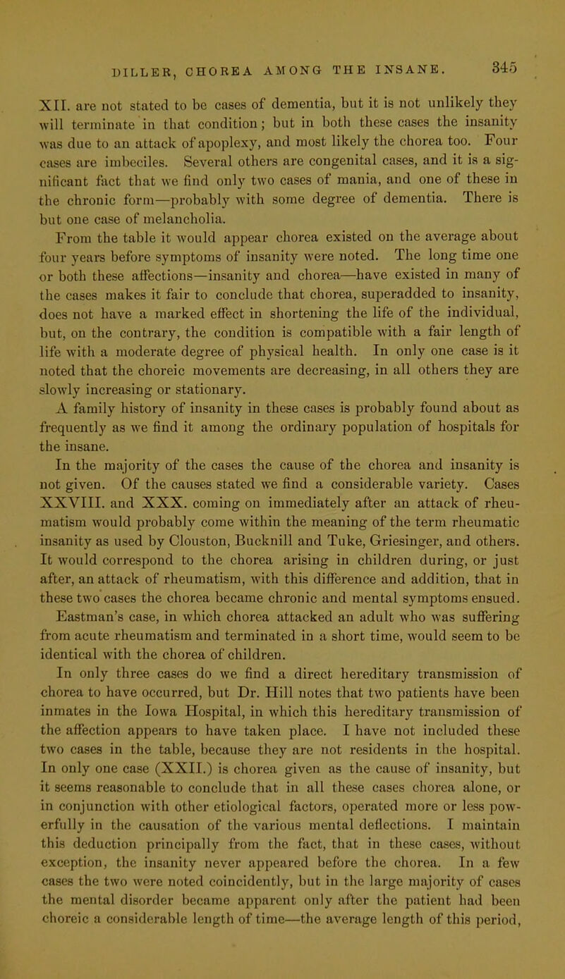 XII. are not stated to be cases of dementia, but it is not unlikely they will terminate in that condition; but in both these cases the insanity was due to an attack of apoplexy, and most likely the chorea too. Four cases are imbeciles. Several others are congenital cases, and it is a sig- nificant fact that we find only two cases of mania, and one of these in the chronic form—probably with some degree of dementia. There is but one case of melancholia. From the table it would appear chorea existed on the average about four vears before symptoms of insanity were noted. The long time one or both these affections—insanity and chorea—have existed in many of the cases makes it fair to conclude that chorea, superadded to insanity, does not have a marked effect in shortening the life of the individual, but, on the contrary, the condition is compatible with a fair length of life with a moderate degree of physical health. In only one case is it noted that the choreic movements are decreasing, in all others they are slowly increasing or stationary. A family history of insanity in these cases is probably found about as frequently as we find it among the ordinary population of hospitals for the insane. In the majority of the cases the cause of the chorea and insanity is not given. Of the causes stated we find a considerable variety. Cases XXVIII. and XXX. coming on immediately after an attack of rheu- matism would probably come within the meaning of the term rheumatic insanity as used by Clouston, Bucknill and Tuke, Griesinger, and others. It would correspond to the chorea arising in children during, or just after, an attack of rheumatism, with this difference and addition, that in these two cases the chorea became chronic and mental symptoms ensued. Eastman's case, in which chorea attacked an adult who was suffering from acute rheumatism and terminated in a short time, would seem to be identical with the chorea of children. In only three cases do we find a direct hereditary transmission (if chorea to have occurred, but Dr. Hill notes that two patients have been inmates in the Iowa Hospital, in which this hereditary transmission of the affection appears to have taken place. I have not included these two cases in the table, because they are not residents in the hospital. In only one case (XXII.) is chorea given as the cause of insanity, but it seems reasonable to conclude that in all these cases chorea alone, or in conjunction with other etiological factors, operated more or less pow- erfully in the causation of the various mental deflections. I maintain this deduction principally from the fact, that in these cases, without exception, the insanity never appeared before the chorea. In a few cases the two were noted coincidently, but in the large majority of cases the mental disorder became apparent only after the patient had been choreic a considerable length of time—the average length of this period,