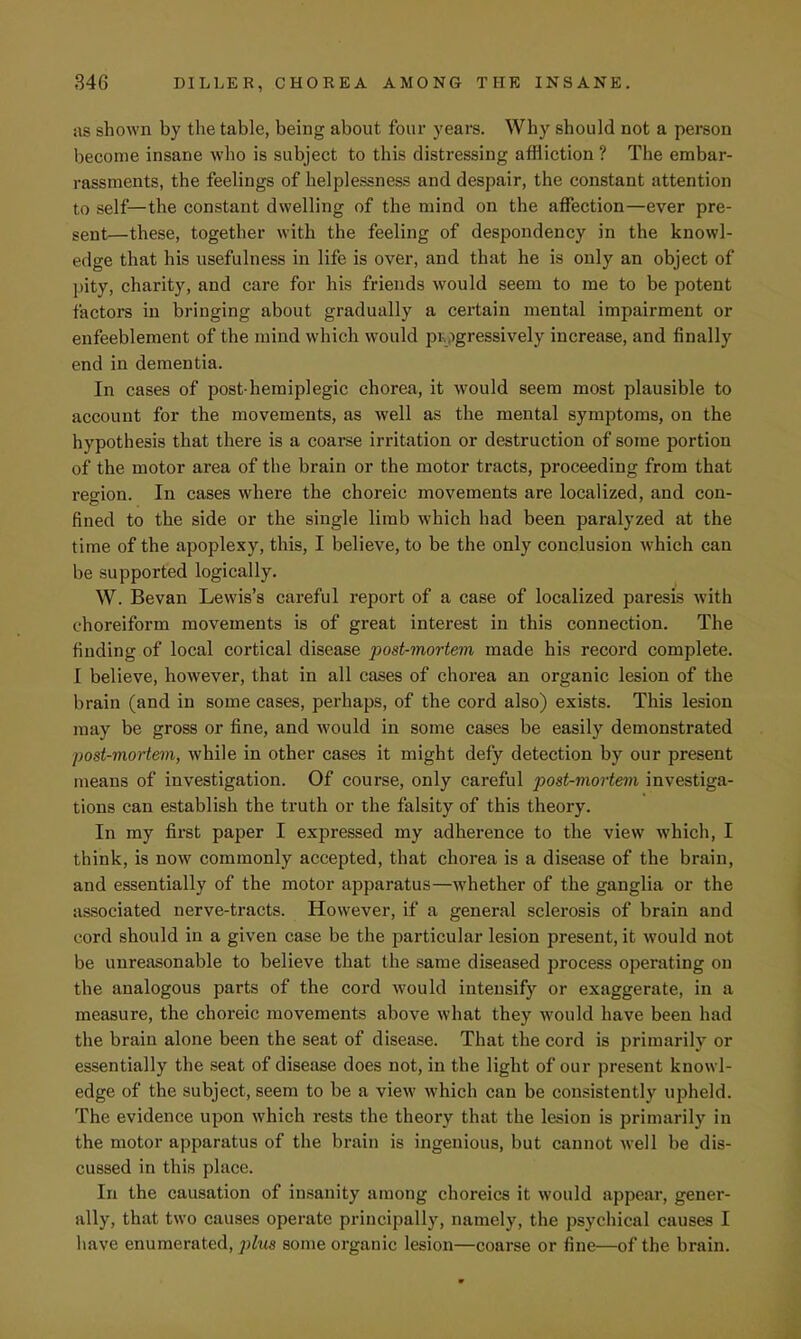 as shown by the table, being about four years. Why should not a person become insane who is subject to this distressing affliction ? The embar- rassments, the feelings of helplessness and despair, the constant attention to self—the constant dwelling of the mind on the affection—ever pre- sent—these, together with the feeling of despondency in the knowl- edge that his usefulness in life is over, and that he is only an object of pity, charity, and care for his friends would seem to me to be potent factors in bringing about gradually a certain mental impairment or enfeeblement of the mind which would progressively increase, and finally end in dementia. In cases of post hemiplegic chorea, it would seem most plausible to account for the movements, as well as the mental symptoms, on the hypothesis that there is a coarse irritation or destruction of some portion of the motor area of the brain or the motor tracts, proceeding from that region. In cases where the choreic movements are localized, and con- fined to the side or the single limb which had been paralyzed at the time of the apoplexy, this, I believe, to be the only conclusion which can be supported logically. W. Bevan Lewis's careful report of a case of localized paresis with choreiform movements is of great interest in this connection. The finding of local cortical disease post-mortem made his record complete. I believe, however, that in all cases of chorea an organic lesion of the brain (and in some cases, perhaps, of the cord also) exists. This lesion may be gross or fine, and would in some cases be easily demonstrated post-mortem, while in other cases it might defy detection by our present means of investigation. Of course, only careful post-mortem investiga- tions can establish the truth or the falsity of this theory. In my first paper I expressed my adherence to the view which, I think, is now commonly accepted, that chorea is a disease of the brain, and essentially of the motor apparatus—whether of the ganglia or the associated nerve-tracts. However, if a general sclerosis of brain and cord should in a given case be the particular lesion present, it would not be unreasonable to believe that the same diseased process operating on the analogous parts of the cord would intensify or exaggerate, in a measure, the choreic movements above what they would have been had the brain alone been the seat of disease. That the cord is primarily or essentially the seat of disease does not, in the light of our present knowl- edge of the subject, seem to be a view which can be consistently upheld. The evidence upon which rests the theory that the lesion is primarily in the motor apparatus of the brain is ingenious, but cannot well be dis- cussed in this place. In the causation of insanity among choreics it would appear, gener- ally, that two causes operate principally, namely, the psychical causes I have enumerated, plus some organic lesion—coarse or fine—of the brain.