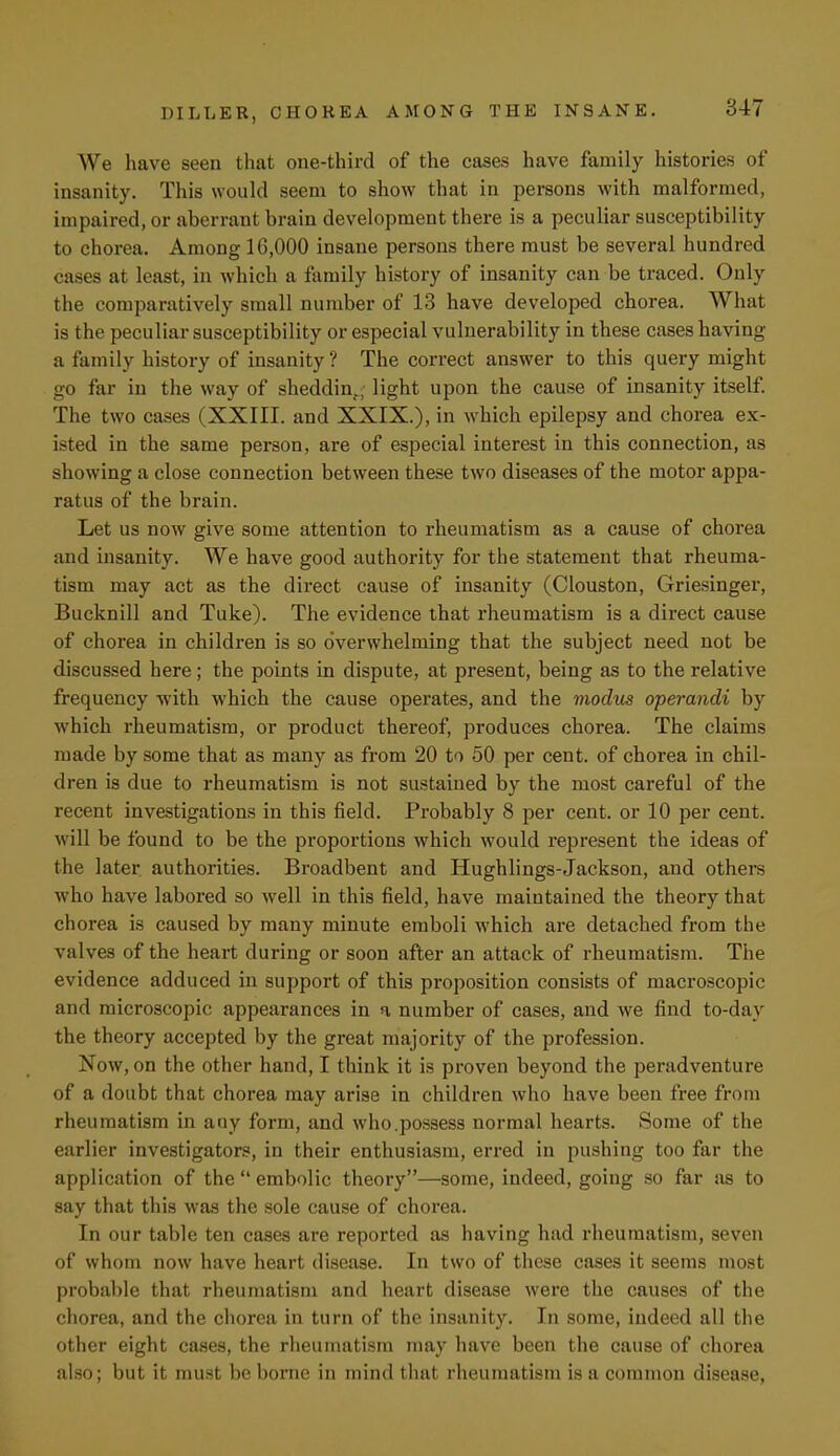 We have seen that one-third of the cases have family histories of insanity. This would seem to show that in persons with malformed, impaired, or aberrant brain development there is a peculiar susceptibility to chorea. Among 16,000 insane persons there must be several hundred cases at least, in which a family history of insanity can be traced. Only the comparatively small number of 13 have developed chorea. What is the peculiar susceptibility or especial vulnerability in these cases having a family history of insanity ? The correct answer to this query might go far in the way of sheddin., light upon the cause of insanity itself. The two cases (XXIII. and XXIX.), in which epilepsy and chorea ex- isted in the same person, are of especial interest in this connection, as showing a close connection between these two diseases of the motor appa- ratus of the brain. Let us now give some attention to rheumatism as a cause of chorea and insanity. We have good authority for the statement that rheuma- tism may act as the direct cause of insanity (Clouston, Griesinger, Bucknill and Tuke). The evidence that rheumatism is a direct cause of chorea in children is so overwhelming that the subject need not be discussed here; the points in dispute, at present, being as to the relative frequency with which the cause operates, and the modus operandi by which rheumatism, or product thereof, produces chorea. The claims made by some that as many as from 20 to 50 per cent, of chorea in chil- dren is due to rheumatism is not sustained by the most careful of the recent investigations in this field. Probably 8 per cent, or 10 per cent, will be found to be the proportions which would represent the ideas of the later authorities. Broadbent and Hughlings-Jackson, and others who have labored so well in this field, have maintained the theory that chorea is caused by many minute emboli which are detached from the valves of the heart during or soon after an attack of rheumatism. The evidence adduced in support of this proposition consists of macroscopic and microscopic appearances in a number of cases, and we find to-day the theory accepted by the great majority of the profession. Now, on the other hand, I think it is proven beyond the peradventure of a doubt that chorea may arise in children who have been free from rheumatism in any form, and who.possess normal hearts. Some of the earlier investigators, in their enthusiasm, erred in pushing too far the application of the  embolic theory—some, indeed, going so far as to say that this was the sole cause of chorea. In our table ten cases are reported as having had rheumatism, seven of whom now have heart disease. In two of these cases it seems most probable that rheumatism and heart disease were the causes of the chorea, and the chorea in turn of the insanity. In some, indeed all the other eight cases, the rheumatism may have been the cause of chorea also; but it must be borne in mind that rheumatism is a common disease,